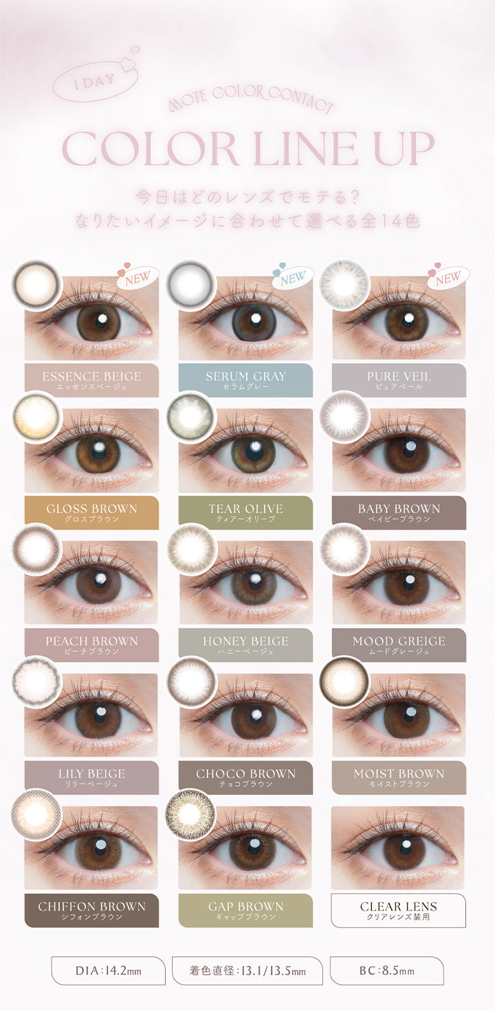 チューズミー(chu's me),1DAY,MOTE COLOR CONTACT,COLOR LINE UP,今日はどのレンズでモテる?,なりたいイメージに合わせて選べる全14色,NEW,エッセンスベージュ,ESSENCE BEIGE,NEW,セラムグレー,SERUM GRAY,NEW,ピュアベール,PURE VEIL,グロスブラウン,GLOSS BROWN,ティアーオリーブ,TEAR OLIVE,ベイビーブラウン,BABY BROWN,ピーチブラウン,PEACH BROWN,ハニーベージュ,HONEY BEIGE,ムードグレージュ,MOOD GREIGE,シフォンブラウン,CHIFFON BROWN,ギャップブラウン,GAP BROWN,クリアレンズ装用,CLEAR LENS,DIA:14.2mm,着色直径13.1/13.5mm,BC:8.5mm|チューズミー chu's me 1day カラコン カラーコンタクト