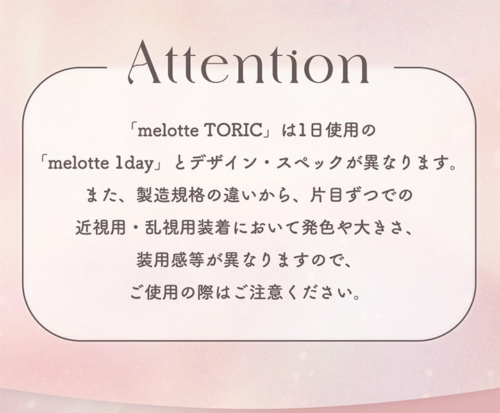 Attention, 「melotte Toric」は1日使用の「melotte lday」とデザイン·スペックが異なります。また、製造規格の違いから、片目ずつでの近視用·乱視用装着において発色や大きさ、装用感等が異なりますので、ご使用の際はご注意ください。 | メロットトーリック melotte Toric 1day 乱視用カラコン カラーコンタクト