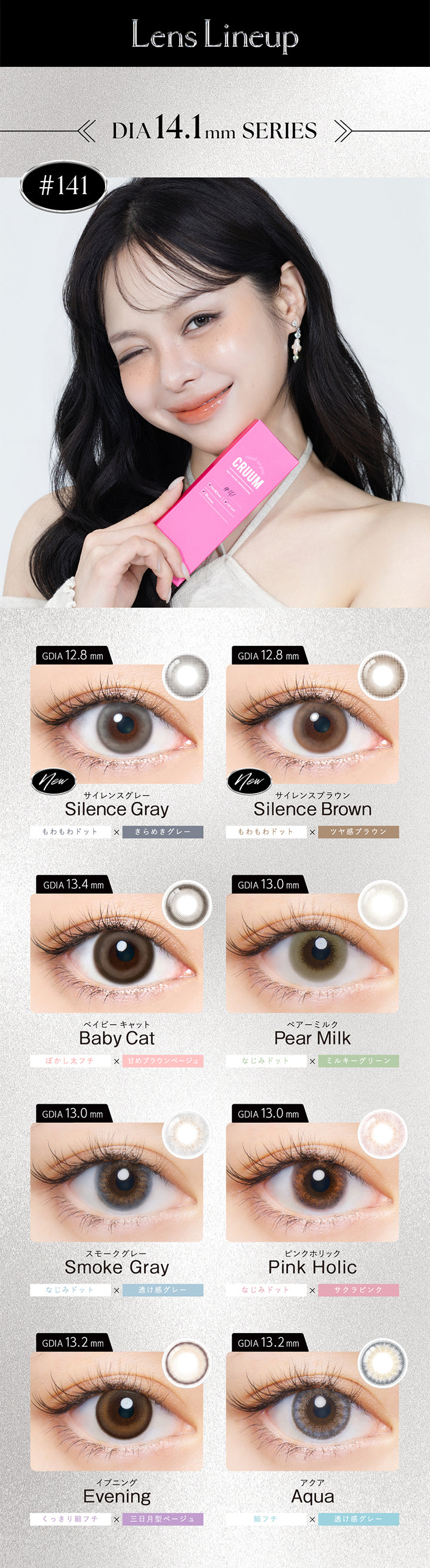 (ラインナップ1)DIA14.1mm series,サイレンスグレー(Silence Gray) 着色直径12.8mm もわもわドット × きらめきグレー,サイレンスブラウン(Silence Brown) 着色直径12.8mm もわもわドット欠けツヤ感ブラウン,ベイビーキャット(Baby Cat) 着色直径13.4mm ぼかし太フチ × 甘めブラウンベージュ,ペアーミルク(Pear Milk) 着色直径13.0mm なじみドット × ミルキーグリーン,スモークグレー(Smoke Gray) 着色直径13.0mm なじみドット × 透け感グレー,ピンクホリック(Pink Holic) 着色直径13.0mm なじみドット × サクラピンク,イブニング(Evening) 着色直径13.2mm くっきり細フチ × 三日月形ベージュ,アクア(Aqua) 着色直径13.2mm 細フチ × 透け感グレー | クルーム Cruum 1day カラコン カラーコンタクト