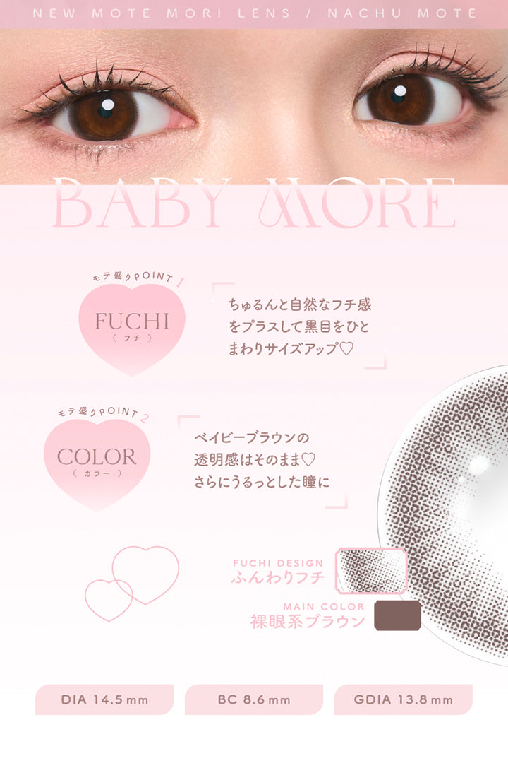 New Mote Mori Lens Nachu Mote, Baby More, モテ盛りpoint, Fuchi(フチ), ちゅるんと自然なフチ感をプラスして黒目をひとまわりサイズアップ♡, モテ盛りpoint, Color(カラー), ベイビーブラウンの透明感はそのままさらにうるっとした瞳に, Fuchi Design, ふんわりフチ, Main Color, 裸眼系ブラウン, DIA 14.5 mm, BC 8.6 mm, GDIA 13.8 mm | チューズミーマンスリー chu's me monthly カラコン カラーコンタクト