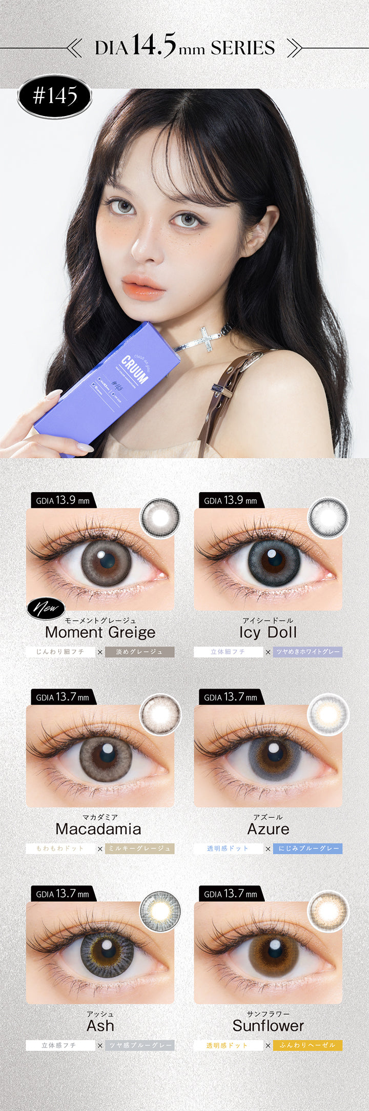 (ラインナップ2)DIA14.5mm series,モーメントグレージュ(Moment Greige) 着色直径13.9mm じんわり細フチ × 淡めグレージュ,アイシードール(Icy Doll) 着色直径13.9mm 立体細フチ × ツヤめきホワイトグレー,マカダミア(Macadamia) 着色直径13.7mm もわもわドット × ミルキーグレージュ,アズール(Azule) 着色直径13.7mm 透明感ドット × にじみブルーグレー,アッシュ(Ash) 着色直径13.7mm 立体感フチ × ツヤ感ブルーグレー,サンフラワー(Sunflower) 着色直径13.7mm 透明感ドット × ふんわりヘーゼル | クルーム Cruum 1day カラコン カラーコンタクト