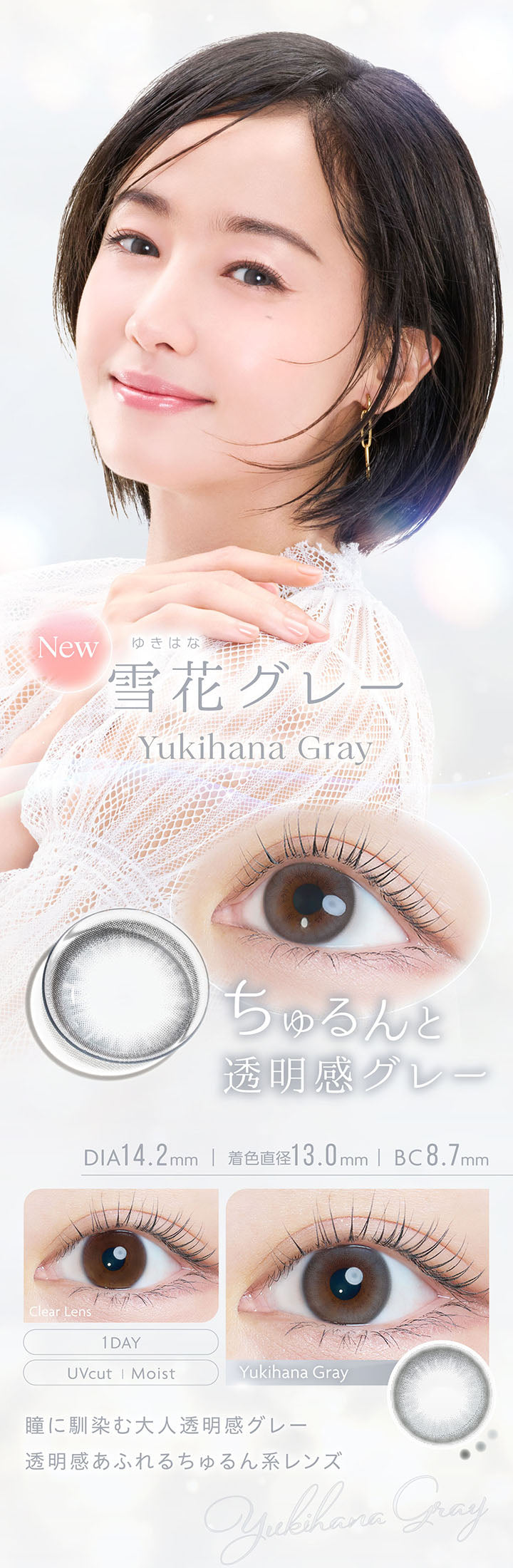 New, 雪花グレー, Yukihana Gray, ちゅるんと透明感グレー, DIA14.2mm, 着色直径13.0mm, BC8.7mm, 1day, UVcut, Moist, Clear Lens, Yukihana Gray, 瞳に馴染む大人透明感グレー, 透明感あふれるちゅるん系レンズ | カイカ Kaica 1day カラコン カラーコンタクト