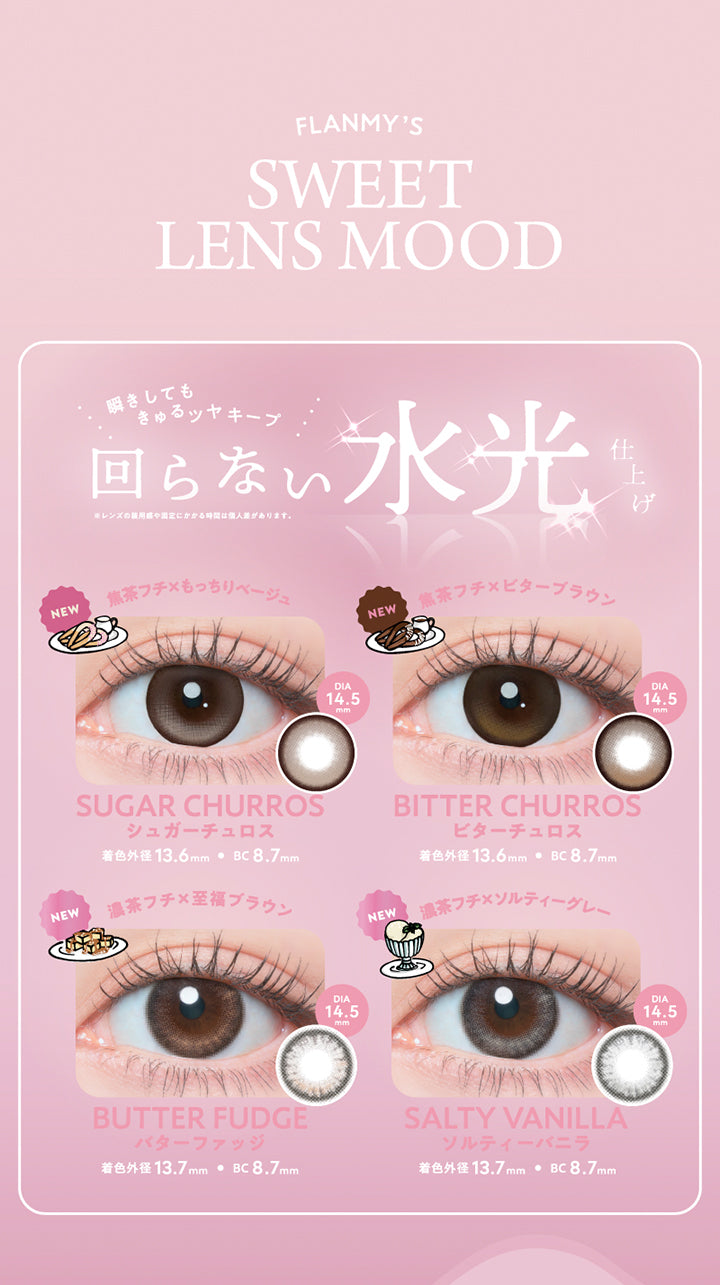 フランミー(Flanmy)のラインナップ1,瞬きしてもきゅるツヤキープ、回らない水光仕上げ※レンズの装用感や固定にかかる時間は個人差があります。,シュガーチュロス(Sugar Churros) 着色直径13.6mm BC8.7mm 焦茶フチ × もっちりベージュ,ビターチュロス(Bitter Churros) 着色直径13.6mm BC8.7mm 焦茶フチ × ビターブラウン,バターファッジ(Butter Fudge) 着色直径13.7mm BC8.7mm 濃茶フチ × 至福ブラウン,ソルティーバニラ(Salty Vanilla) 着色直径13.7mm BC8.7mm 濃茶フチ × ソルティーグレー | フランミー flanmy 1day カラコン カラーコンタクト