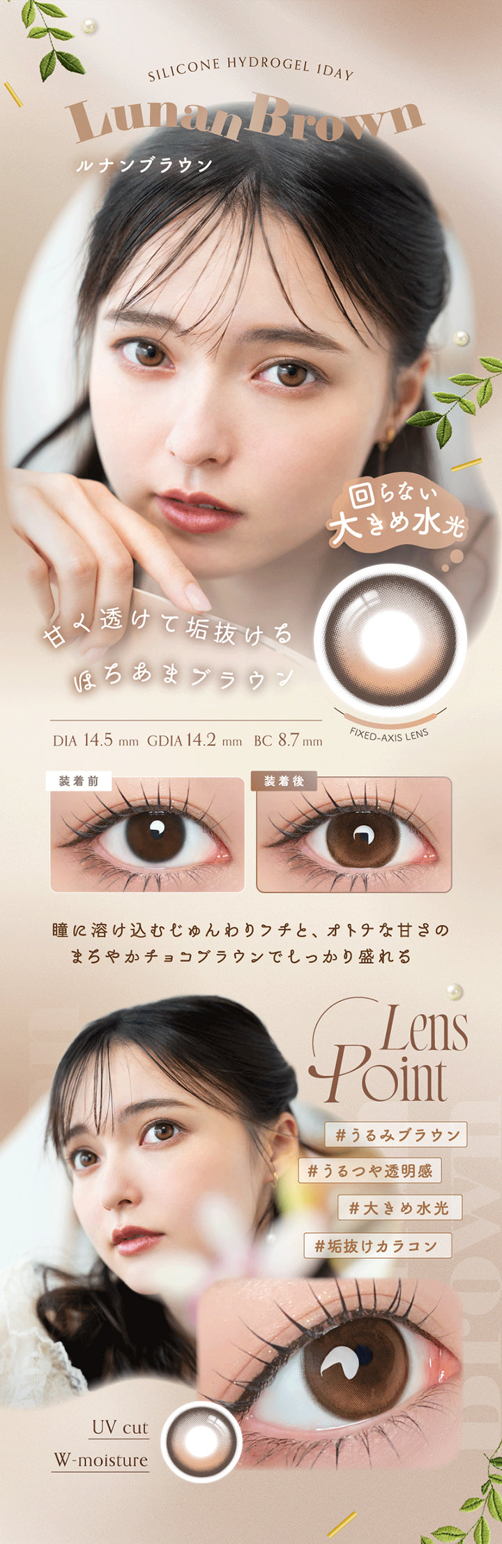 Silicone Hydrogel 1 Day, Lunan Brown, ルナンブラウン, 回らない大きめ水光, 甘く透けて垢抜けるほろあまブラウン, DIA 14.5 mm , GDIA 14.2 mm , BC 8.7 mm, Fixed Axis Lens, 装着前, 装着後, 瞳に溶け込むじゅんわりフチと、オトナな甘さのまろやかチョコブラウンでしっかり盛れる, Lens Point, #うるみブラウン, #うるつや透明感, #大きめ水光, #垢抜けカラコン, UV cut, W-moisture | アンローラ Unrolla 1day カラコン カラーコンタクト