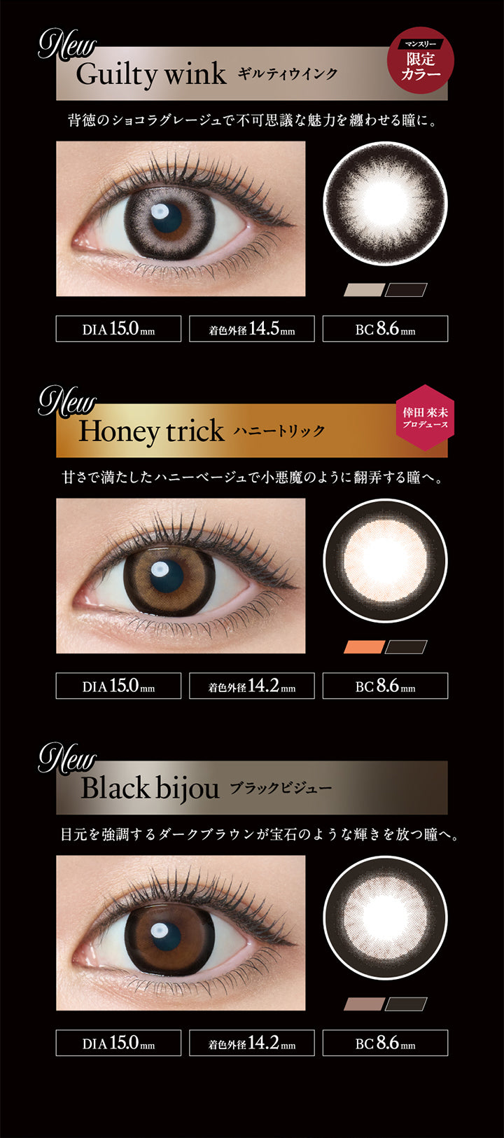 New, マンスリー限定カラー, ギルティウインク(Guilty wink), 背徳のショコラグレージュで不可思議な魅力を纏わせる瞳に。, DIA 15.0mm, 着色外径14.5mm, BC 8.6mm, New, 倖田來未プロデュース, ハニートリック(Honey trick), 甘さで満たしたハニーベージュで小悪魔のように翻弄する瞳へ。, DIA 15.0mm, 着色外径14.2mm, BC 8.6mm, New, ブラックビジュー(Black bijou), 目元を強調するダークブラウンが宝石のような輝きを放つ瞳へ。, DIA 15.0mm, 着色外径14.2mm, BC 8.6mm | ラヴェールマンスリー loveil Monthly 1month カラコン カラーコンタクト
