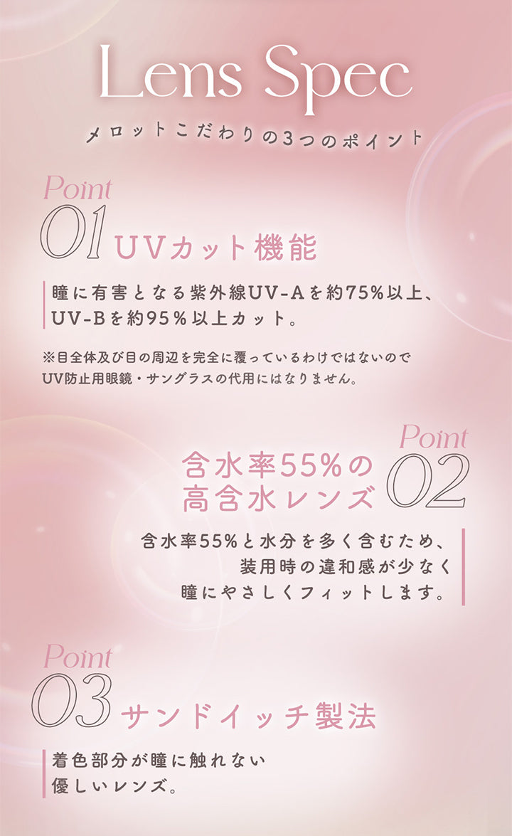 Lens Spec, メロットこだわりの3つのポイント, Point 01 UVカット機能:瞳に有害となる紫外線UV-Aを約75%以上、UV-Bを約95%以上カット。※目全体及び目の周辺を完全に覆っているわけではないのでUV防止用眼鏡·サングラスの代用にはなりません。, Point 01 含水率55%の高含水レンズ:含水率55%と水分を多く含むため、装用時の違和感が少なく瞳にやさしくフィットします。, Point 03 サンドイッチ製法:着色部分が瞳に触れない優しいレンズ。 | メロットトーリック melotte Toric 1day 乱視用カラコン カラーコンタクト