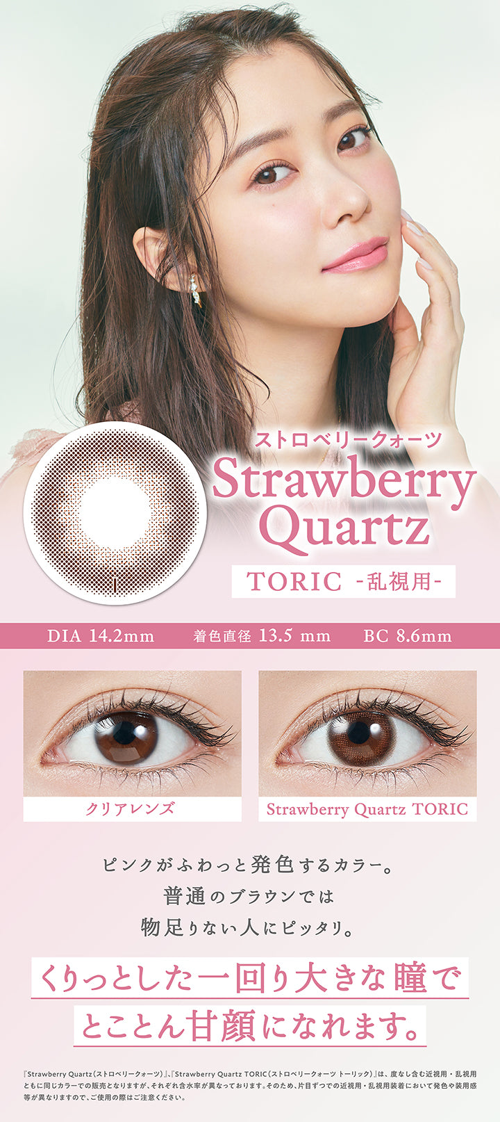 ストロベリークォーツ(Strawberriy Quartz) Toric(乱視用),DIA14.2mm / 着色直径13.5mm / BC8.6mm,装用比較,瞳を大きくはかなげな印象にみせるベージュミックスの色素薄めなブラウンカラー。自目に馴染む極小ドットのフチで、着色直径は大きめなのに自然な見た目に。,『ストロベリークォーツ(Strawberriy Quartz)、ストロベリークォーツトーリック(Strawberriy Quartz Toric)』は、度なし含む近視用・乱視用ともに同じカラーでの販売となりますが、それぞれ含水率が異なっております。そのため、片目ずつでの近視用・乱視用装着において発色や大きさ、装用感が異なりますので、ご使用の際はご注意ください。 | トパーズトーリック TOPARDS TORIC 1day カラコン カラーコンタクト