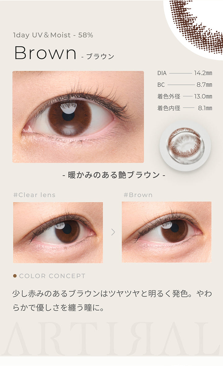 1day UV&Moist 58%,ブラウン Brown,DIA14.2mm,BC8.7mm,着色外径13.0㎜,着色内径8.1mm,暖かみのある艶ブラウン,少し赤みのあるブラウンはツヤツヤと明るく発色。やわらかで優しさを纏う瞳に。| アーティラルワンデー58%UVM Artiral 1day 58%UVM 1day カラコン カラーコンタクト