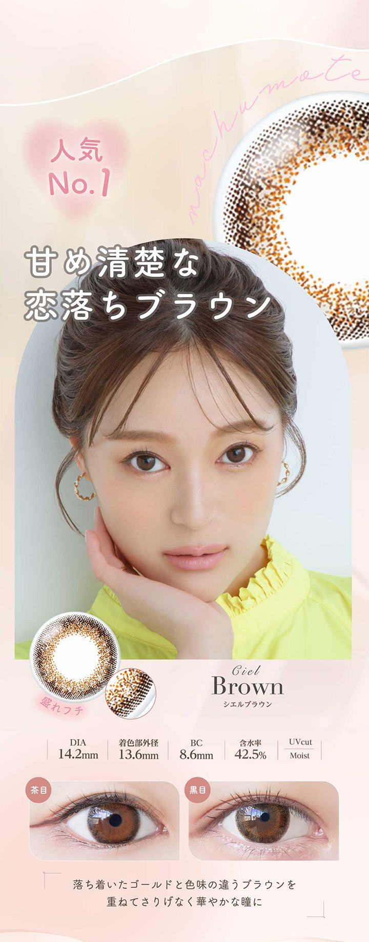 シエルブラウン(Ciel Brown) 人気No.1。甘め清楚な恋落ちブラウン。落ち着いたゴールドと色味の違うブラウンを重ねてさりげなく華やかな瞳に。 盛れフチ DIA14.2mm 着色部外径13.6mm BC8.6mm 含水率42.5% UVカット シエルブラウンのレンズ画像、茶目黒目装用比較画像 うるおい成分 | ネオサイトワンデーシエルUV Neosight Oneday Ciel UV 1day カラコン カラーコンタクト
