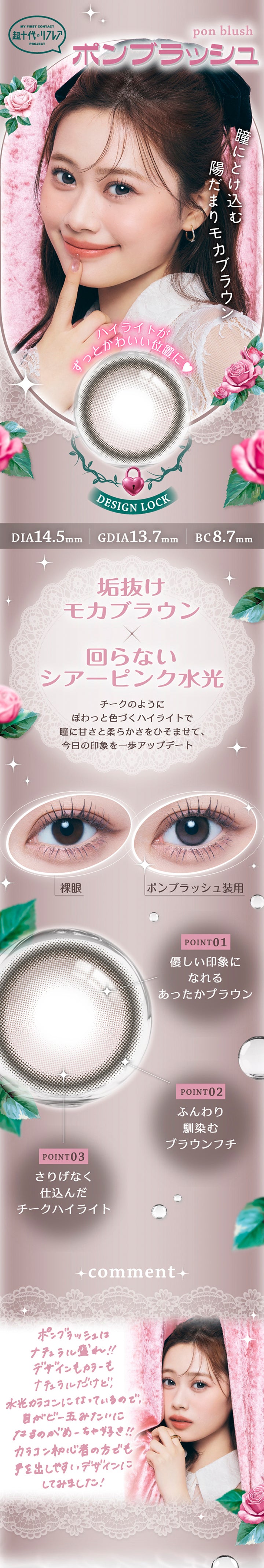 ポンブラッシュ(Pon Blush) DIA14.5mm 着色直径13.7mm BC8.7mm,My First Contact Project 超十代リフレア,瞳にとけ込む陽だまりモカブラウン,ハイライトがずっと可愛い位置に♥,垢抜けモカブラウン × 回らないシアーピンク水光,チークのようにぽわっと色づくハイライトで瞳に甘さと柔らかさをひそませて、今日の印象を一歩アップデート,装用比較,Point1:優しい印象になれるあったかブラウン,Point2:ふんわり馴染むブラウンフチ,Point3:さりげなく仕込んだチークハイライト,コメント:ポンブラッシュはナチュラル盛れ!!デザインもカラーもナチュラルだけど、水光カラコンになっているので、眼がビー玉みたいになるのがめーちゃ好き!!カラコン初心者の方でも手を出しやすいデザインにしてみました! | 超十代リフレア ポンニ Pøn.Ni 1day カラコン カラーコンタクト