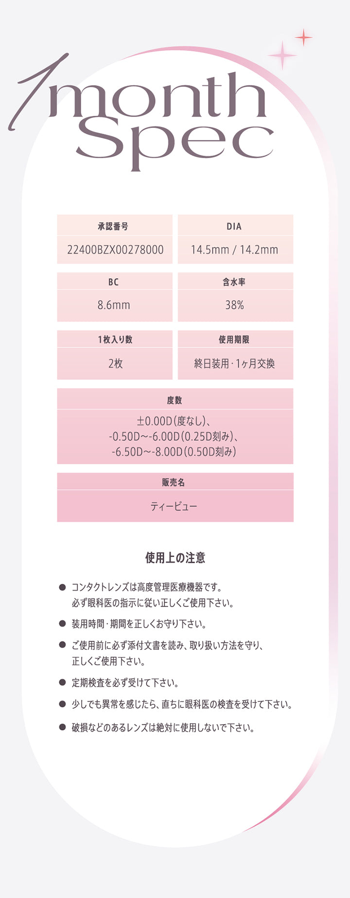 1month Spec,承認番号:22400BZX00278000,DIA:14.5mm /14.2mm,BC:8.6mm,含水率:38%,UVカット:あり,使用期限:終日装用·1ヵ月交換,度数:±0.00D(度なし)、0.50D ~- 6.00D(0.25D刻み)、-6.50D ~- 8.00D(0.50D刻み),販売名:ティービュー,1箱入り数:10枚,使用上の注意:●コンタクトレンズは高度管理医療機器です。必ず眼科医の指示に従い正しくご使用下さい。,●装用時間·期間を正しくお守り下さい。,●ご使用前に必ず添付文書を読み、取り扱い方法を守り、正しくご使用下さい。,● 定期検査を必ず受けて下さい。,●少しでも異常を感じたら、直ちに眼科医の検査を受けて下さい。,●破損などのあるレンズは絶対に使用しないで下さい。 | モラクワンマンス Molak 1month カラコン カラーコンタクト