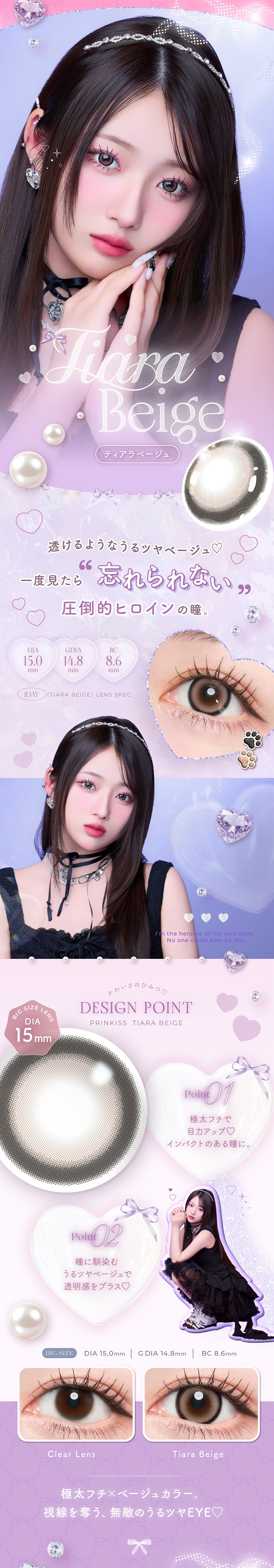ティアラベージュ(Tiara Beige) DIA15.0mm G.DIA14.8mm BC8.6mm,透けるようなうるツヤベージュ♡,一度見たら 忘れられない圧倒的ヒロインの瞳。,極太フチ × ベージュカラー。,視線を奪う、無敵のうるツヤeye♡,かわいさのひみつ♡Design Point,01_極太フチで目力アップ♡インパクトのある瞳に。,02_瞳に馴染むうるツヤベージュで透明感をプラス♡,ティアラベージュ(Tiara Beige)の装用画像とレンズ画像,I'm the heroine of my own story.No one could ever be me. | プリンキス Prinkiss 1day カラコン カラーコンタクト