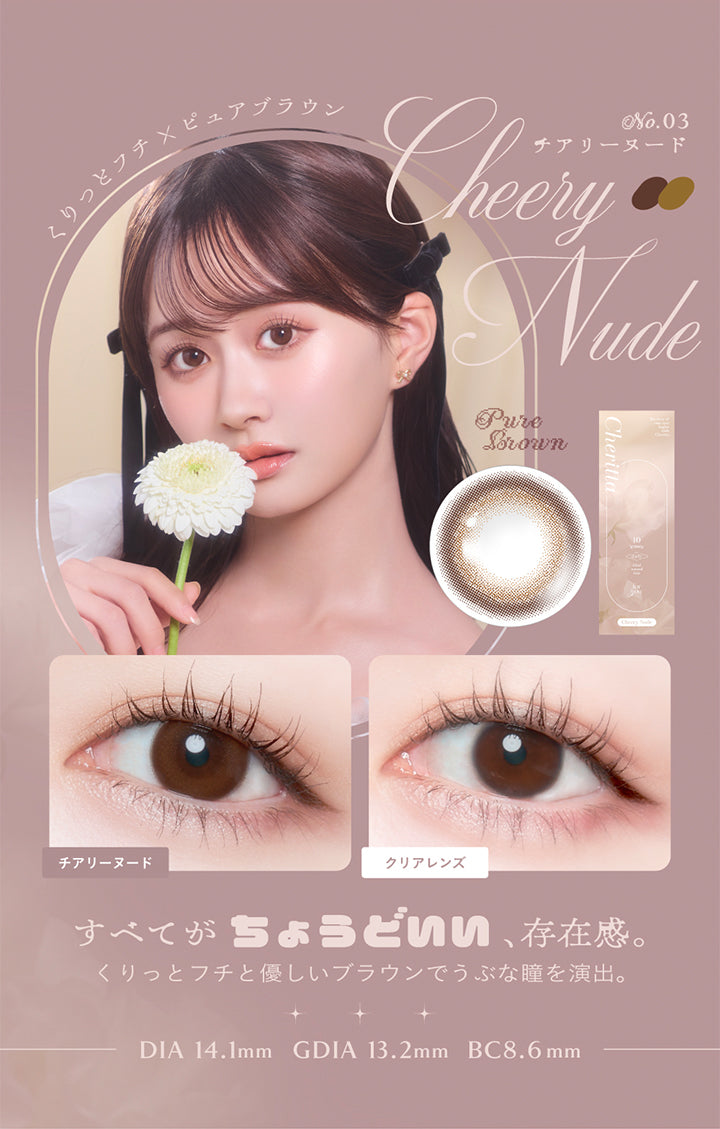 チアリーヌード, くりっとフチ×ピュアブラウン, No.03 CheeryNude チアリーヌード, すべてが ちょうどいい、存在感。, くりっとフチと優しいブラウンでうぶな瞳を演出。, DIA 14.1mm, GDIA 13.2mm, BC8.6mm | (チェリッタ) (Cheritta) 1day カラコン カラーコンタクト