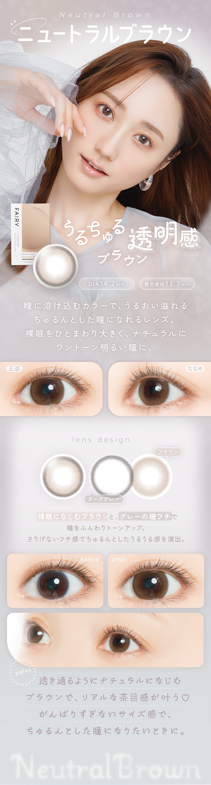 ニュートラルブラウン(Neutral Brown) DIA14.2mm 着色直径13.3mm,うるちゅる透明感ブラウン,瞳に溶け込むカラーで、うるおい溢れるちゅるんとした瞳になれるレンズ。裸眼をひとまわり大きく、ナチュラルにワントーン明るい瞳に。,裸眼になじむブラウンと、グレーの細フチで瞳をふんわりトーンアップ。さりげないフチ感でちゅるんとしたうるうる感を演出。,透き通るようにナチュラルになじうブラウンで、リアルな茶目感が叶う♡頑張りすぎないサイズ感で、ちゅるんとした瞳になりたいときに。,裸眼装用比較,正面・斜め装用イメージ | フェアリーワンマンス Fairy 1Month カラコン カラーコンタクト