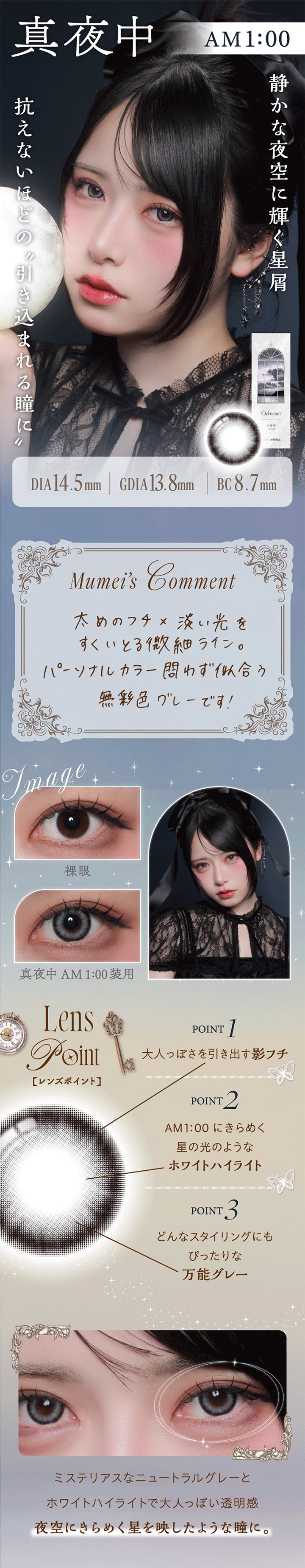 真夜中 AM1:00,静かな夜空に輝く星屑。抗えないほどの引きこまれる瞳,真夜中 AM1:00 DIA14.5mm GDIA13.8mm BC8.7mm,Mumei's Comment,太めのフチ × 淡い光をすくいとる微細ライン。,パーソナルカラー問わず似合う無彩色グレーです!,装用比較,Lens Point,1 / 大人っぽさを引き出す影フチ,2 / AM1:00にきらめく星の光のようなホワイトハイライト,3 / どんなスタイリングにもぴったりな万能グレー,ミステリアスなニュートラルグレーとホワイトハイライトで、大人っぽい透明感。,夜空にきらめく星を映したような瞳に。 | ワンデーリフレアシエルメイ 1DAY Refrear Cielumei カラコン カラーコンタクト