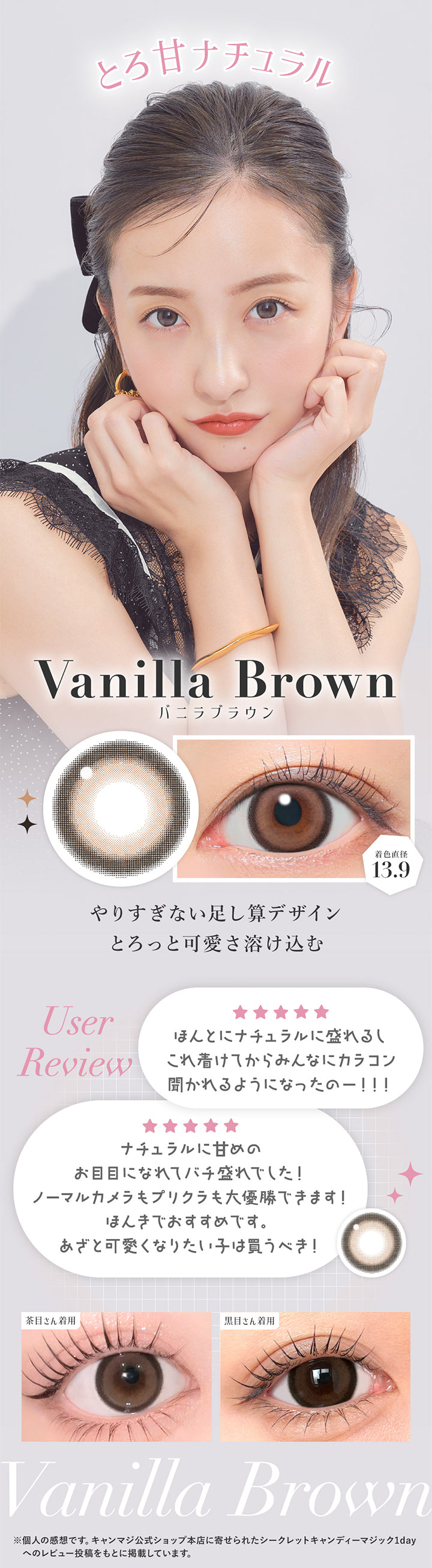 とろ甘ナチュラル, バニラブラウン, 着色直径13.9, やりすぎない足し算デザイン, とろっと可愛さ溶け込む, User Review, ほんとにナチュラルに盛れるしこれ着けてからみんなにカラコン聞かれるようになったのー!!, ナチュラルに甘めのお目目になれてばち盛れでした!ノーマルカメラもプリクラも大優勝できます!ほんきでおすすめです。あざと可愛くなりたい子は買うべき!, 装用比較, ※個人の感想です。キャンマジ公式ショップ本店に寄せられたシークレットキャンディーマジック1dayへのレビュー投稿をもとに掲載しています。 | シークレットキャンディーマジックトーリックワンデー SECRET CANDYMAGIC TORIC 1day 1day カラコン カラーコンタクト