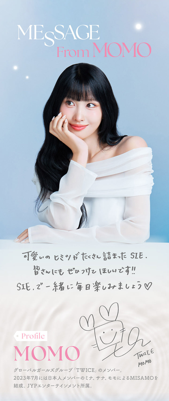 シークリアワンデー(SIE. CLEAR 1day),MESSAGE From MOMO,可愛いのヒミツがたくさん詰まったSIE.,皆さんにもぜひつけてほしいです!!,SIE.で一緒に毎日楽しみましょう,Profile,MOMO,グローバルガールズグループ「TWICE」のメンバー。,2023年7月には日本人メンバーのミナ、サナ、モモによるMISAMOを結成。,JYPエンターテイメント所属。|シークリアワンデー SIE. CLEAR 1day カラコン カラーコンタクト