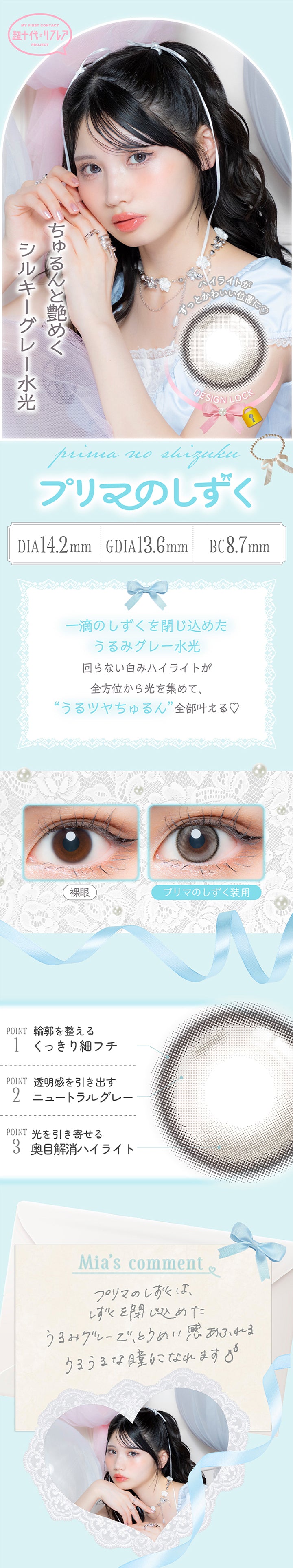 プリマのしずく(Prima No Shizuku) 軸固定(Design Lock) DIA14.2mm G.DIA13.6mm BC8.7mm Silicone Hydrogel,ハイライトがずっと可愛い位置に♥,ちゅるんと艶めくシルキーグレー水光,一滴のしずくを閉じ込めたうるみグレー水光回らない白みハイライトが全方位から光を集めて、うるツヤちゅるん全部叶える♡,装用比較,Point01_輪郭を整えるくっきり細フチ,Point02_透明感を引き出すニュートラルグレー,Point03_光を引き寄せる奥目解消ハイライト,藤田みあのコメント,プリマのしずくは、しずくを閉じ込めたうるみグレーで、透明感あふれるうるうるな瞳になれます。 | 超十代リフレア ミアリーナ Miarina カラコン カラーコンタクト