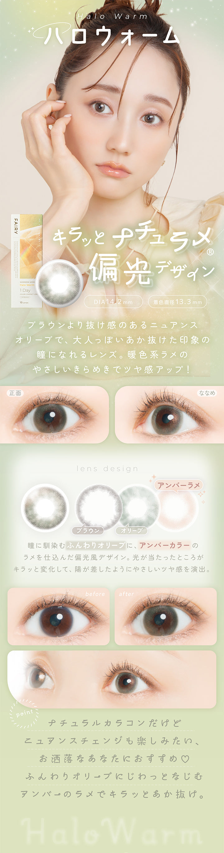 ハロウォーム(Halo Warm) DIA14.2mm 着色直径13.3mm,キラッとナチュラメ偏光デザイン,ブラウンより抜け感のあるニュアンスオリーブで、大人っぽいあか抜けた印象の瞳になれるレンズ。暖色系ラメのやさしいきらめきでツヤ感アップ!,瞳に馴染むふんわりオリーブに、アンバーカラーのラメを仕込んだ偏光風デザイン。光が当たったところがキラッと変化して、陽が差したようにやさしいツヤ感を演出。,ナチュラルカラコンだけどニュアンスチェンジも楽しみたい、ふんわりオリーブにじわっとなじむアンバーのラメでキラッとあか抜け。,裸眼装用比較,正面・斜め装用イメージ | フェアリーワンデーシマーリングシリーズ Fairy 1Day Shimmering Series カラコン カラーコンタクト