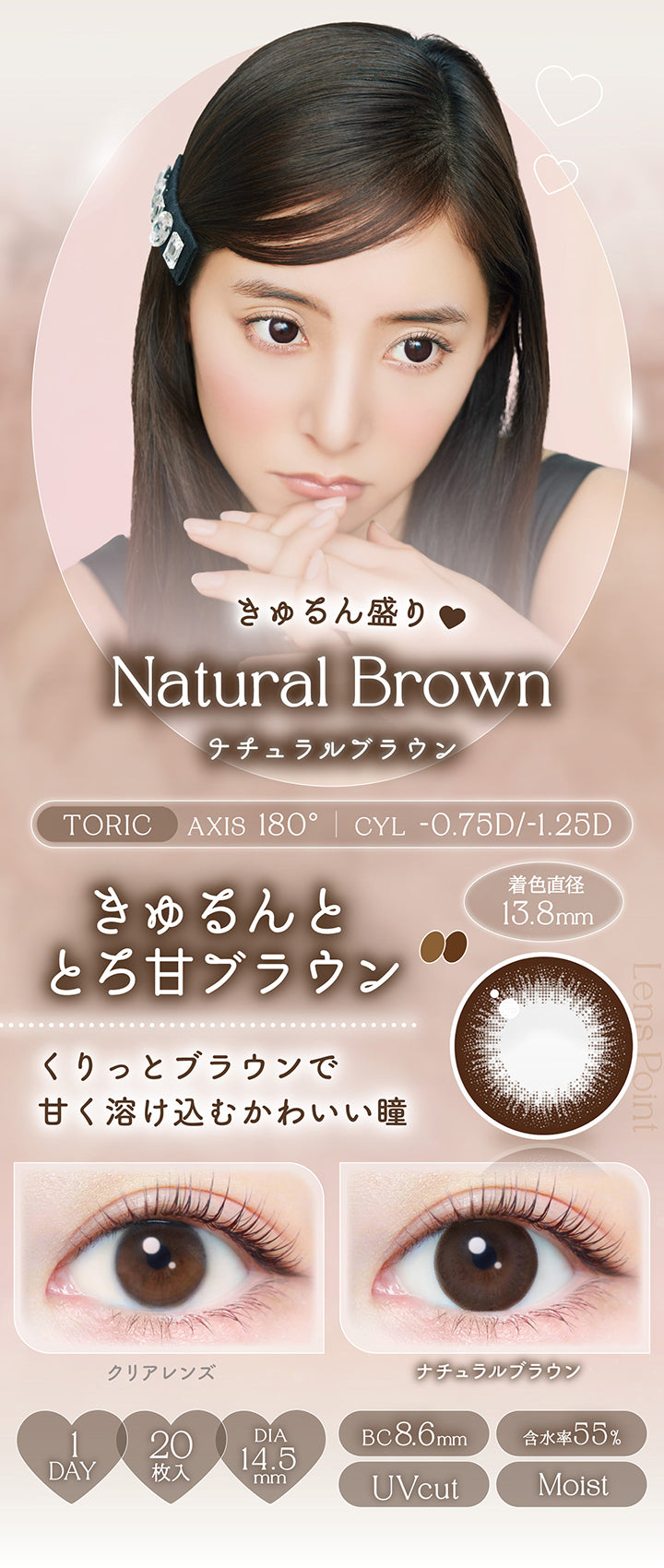ナチュラルブラウン(Natural Brown),toric,AXIS 180°,CYL -0.75D / -1.25D,きゅるん盛り♡きゅるんととろ甘ブラウン,くりっとブラウンで甘く溶け込むかわいい瞳,装用比較,1day,1箱20枚入り,DIA14.5mm,着色直径13.8mm,BC8.6mm,含水率55.0%,UV Cut,Moist | エバーカラーワンデートーリック Evercolor1Day Toric 乱視用 カラコン カラーコンタクト