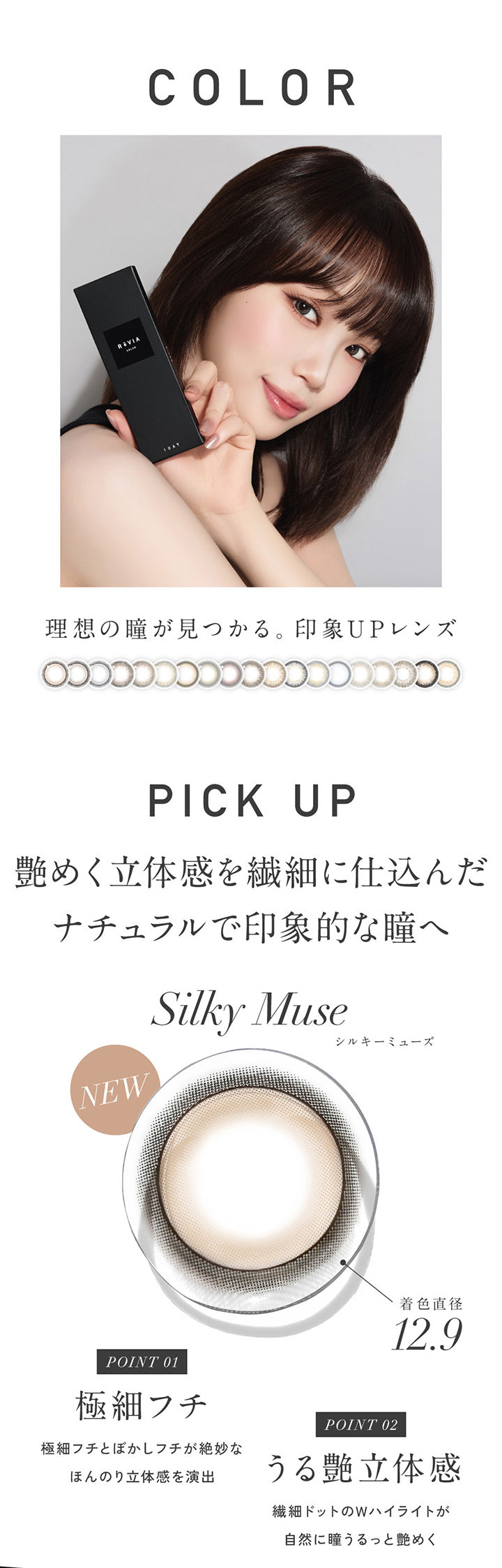 レヴィア ワンデー カラー(Revia 1Day Color),理想の瞳が見つかる印象アップレンズ,Pick Up,シルキーミューズ(Silky Muse) 艶めく立体感を繊細に仕込んだナチュラルで印象的な瞳へ,Point01 / 極細フチ。極細フチとぼかしフチが絶妙なほんのり立体感を演出。,Point02 / うる艶立体感。繊細ドットのWハイライト自然に瞳うるっと艶めく。 | レヴィア ワンデー カラー revia 1day color 1day カラコン カラーコンタクト