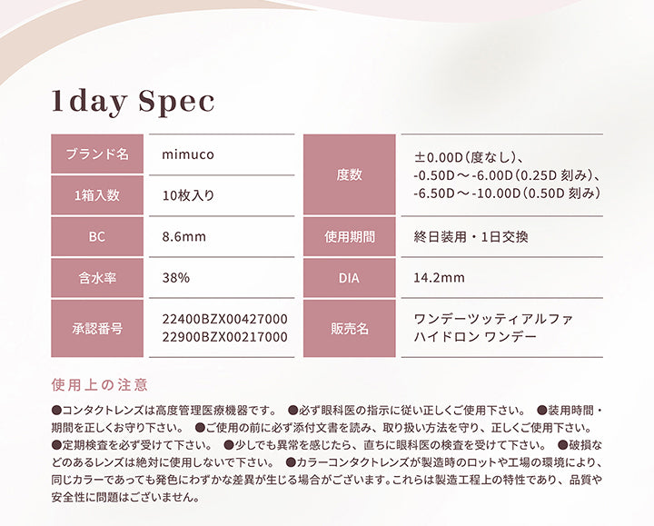 ミムコ(mimuco)使用上の注意,●コンタクトレンズは高度管理医療機器です。●必ず眼科医の指示に従い正しくご使用下さい。●装用時間·期間を正しくお守り下さい。●ご使用の前に必ず添付文書を読み、取り扱い方法を守り、正しくご使用下さい。●定期検査を必ず受けて下さい。●少しでも異常を感じたら、直ちに眼科医の検査を受けて下さい。●破損などのあるレンズは絶対に使用しないで下さい。●カラーコンタクトレンズが製造時のロットや工場の環境により、同じカラーであっても発色にわずかな差異が生じる場合がございます。これらは製造工程上の特性であり、品質や安全性に問題はございません。 | ミムコ mimuco 1day カラコン カラーコンタクト