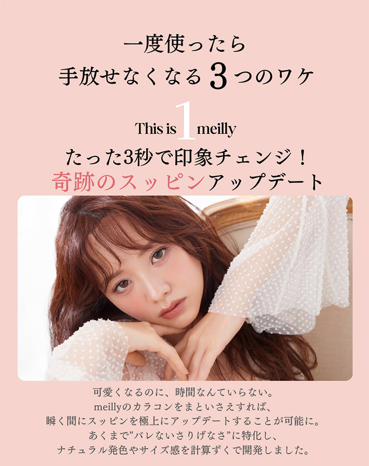 This is meilly,一度使ったら手放せなくなる3つのワケ,たった3秒で印象チェンジ!奇跡のスッピンアップデート,可愛くなるのに、時間なんていらない。,meillyのカラコンをまといさえすれば、瞬く間にスッピンを極上にアップデートすることが可能に。,あくまで”バレないさりげなさ”に特化し、ナチュラル発色やサイズ感を計算ずくで開発しました。 | メイリーシフォンワンデー meilly chiffon 1day カラコン カラーコンタクト
