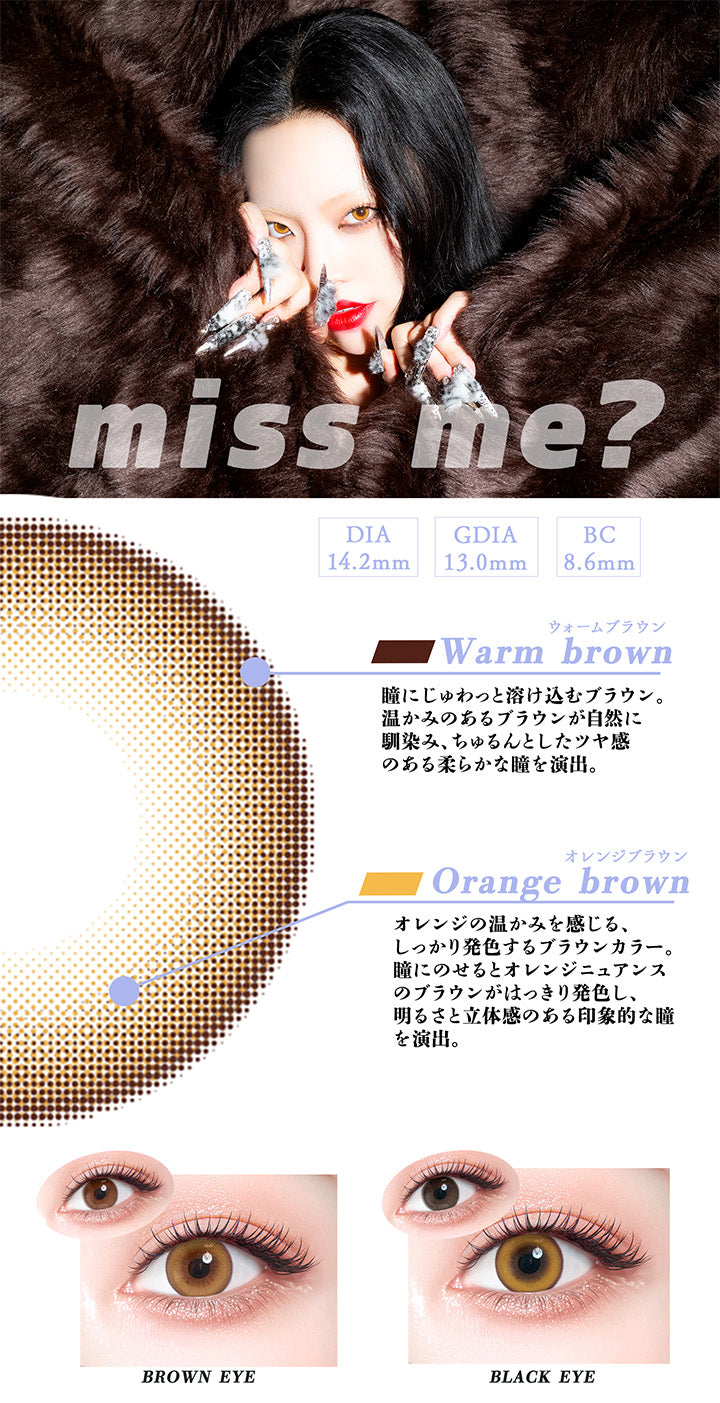 ミスミー(Miss Me?),DIA14.2mm,GDIA13.0mm,BC8.6mm,ウォームブラウン:瞳にじゅわっと溶け込むブラウン。温かみのあるブラウンが自然に馴染み、ちゅるんとしたツヤ感のある柔らかな瞳を演出。,オレンジブラウン:オレンジの温かみを感じる、しっかり発色するブラウンカラー。瞳にのせるとオレンジニュアンスのブラウンがはっきり発色し、明るさと立体感のある印象的な瞳を演出。,黒目・茶目装用比較 | ギャルネバーダイ Gal Never Die 1day カラコン カラーコンタクト