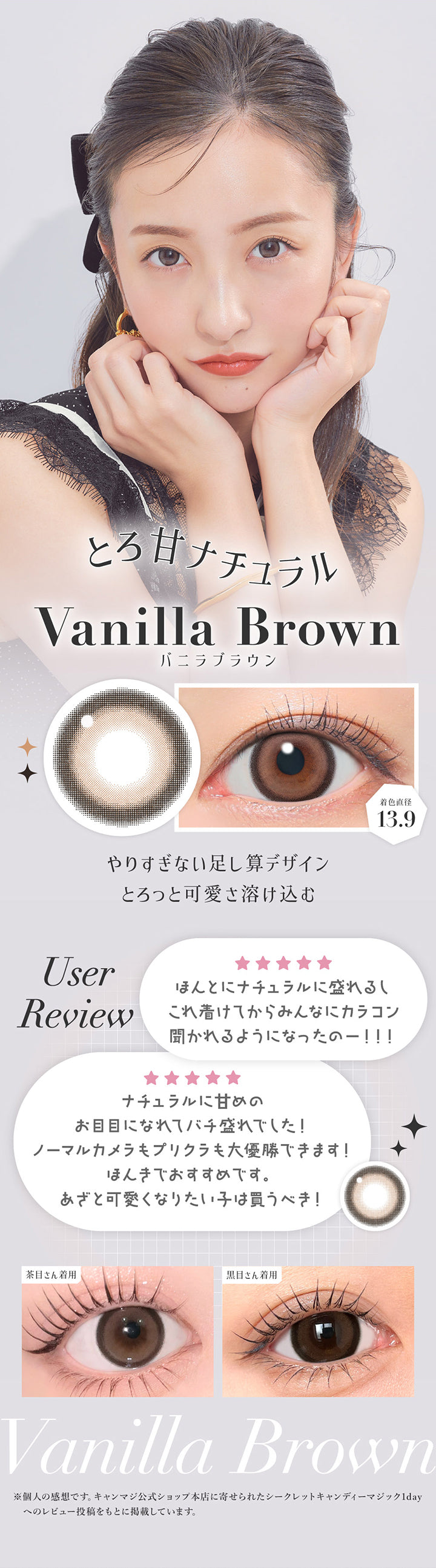 バニラブラウン(Vanilla Brown) 着色直径13.9mm,とろ甘ナチュラル,やりすぎない足し算デザイン。とろっと可愛さ溶け込む,ユーザーレビュー:ほんとにナチュラルに盛れるしこれ届けてからみんなにカラコン聞かれるようになったの!,ナチュラルに甘めのお目目になれてばち盛れでした!ほんきでおすすめです。あざと可愛くなりたい子は買うべき!,※個人の感想です。キャンマジ公式ショップ本店に寄せられたシークレットキャンディーマジック1dayへのレビューをもとに掲載しています。,黒目・茶目装用比較 | シークレットキャンディーマジックトーリックワンデー Secret Candymagic Toric 1Day カラコン カラーコンタクト