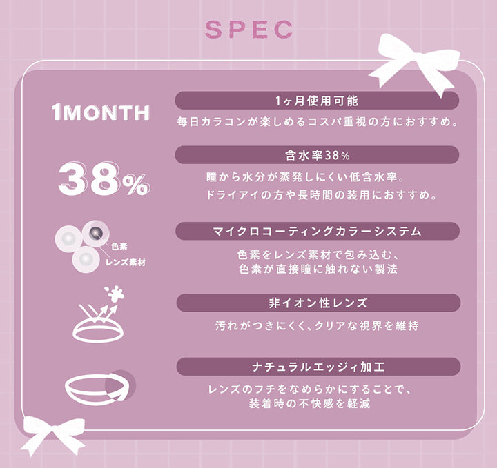 (レンズスペック)Spec,1ヵ月使用可能:毎日カラコンが楽しめるコスパ時重視の方におすすめ。,含水率38%:瞳から水分が蒸発しにくい低含水率。ドライアイの方や長時間の装用におすすめ。,マイクロコーティングカラーシステム:色素をレンズ素材で包み込む、色素が直接瞳に触れない製法,非イオン性レンズ:汚れがつきにくく、クリアな視界を維持,ナチュラルエッジィ加工:レンズのフチをなめらかにすることで、装着時の不快感を軽減 | シャルトンワンマンス Charton 1month monthly カラコン カラーコンタクト