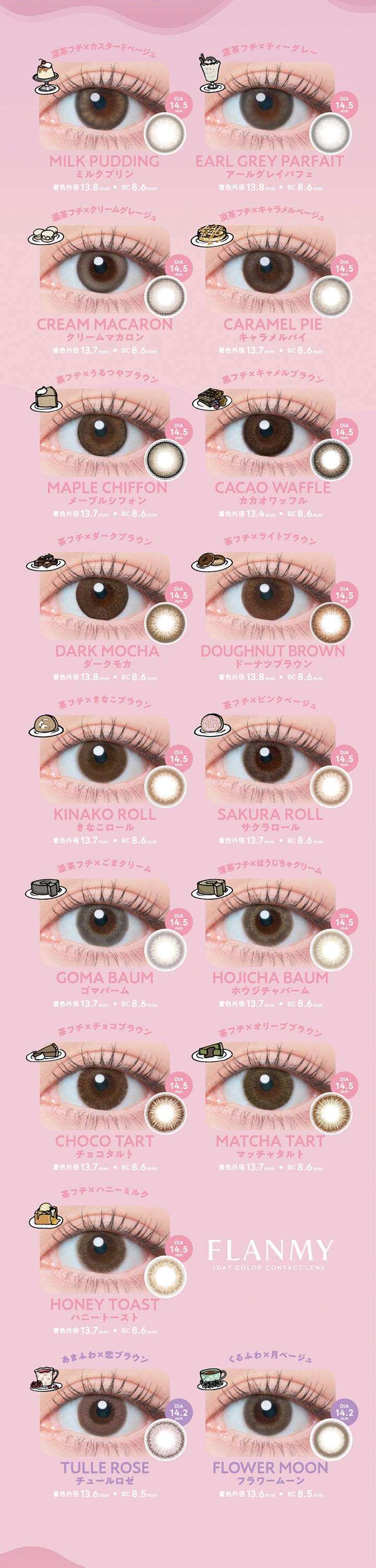 フランミー(Flanmy)のラインナップ2,ミルクプリン 着色直径13.8mm,アールグレイパフェ 着色直径13.8mm,クリームマカロン 着色直径13.7mm,メープルシフォン 着色直径13.7mm,キャラメルパイ 着色直径13.7mm,カカオワッフル 着色直径13.4mm,ダークモカ 着色直径13.8mm,ドーナツブラウン 着色直径13.8mm,きなこロール 着色直径13.7mm,サクラロール 着色直径13.7mm,ゴマバーム 着色直径13.7mm,ホウジチャバーム 着色直径13.7mm,チョコタルト 着色直径13.7mm,マッチャタルト 着色直径13.7mm,ハニートースト 着色直径13.7mm,チュールロゼ 着色直径13.6mm,フラワームーン 着色直径13.6mm | フランミー flanmy 1day カラコン カラーコンタクト