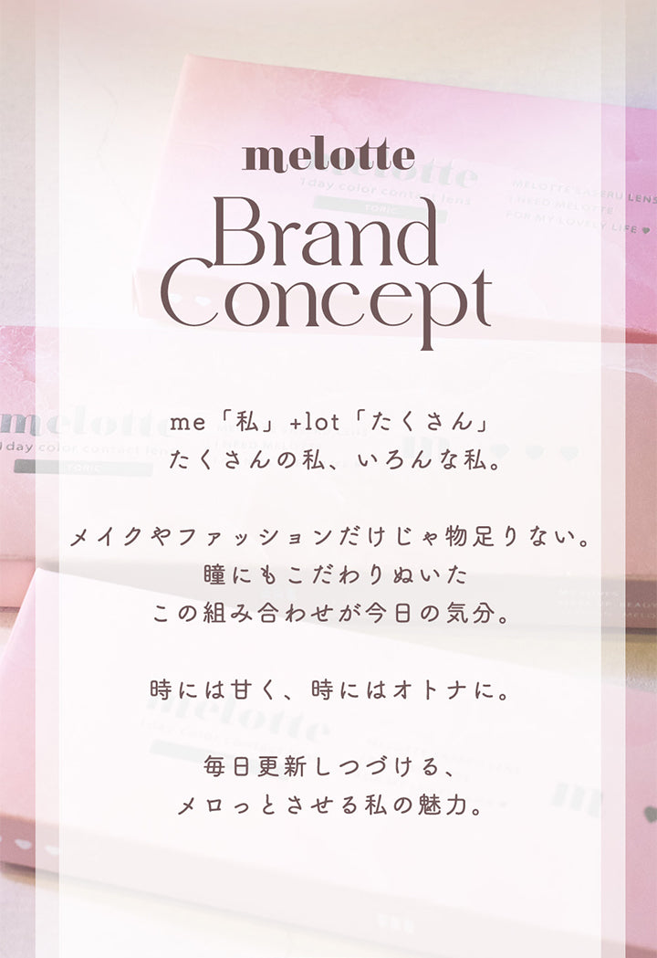 melotte, Brand Concept, me「私」+lot「たくさん」, たくさんの私、いろんな私。, メイクやファッションだけじゃ物足りない。, 瞳にもこだわりぬいたこの組み合わせが今日の気分。, 時には甘く、時にはオトナに。, 毎日更新しつづける、メロっとさせる私の魅力。 | メロットトーリック melotte Toric 1day 乱視用カラコン カラーコンタクト