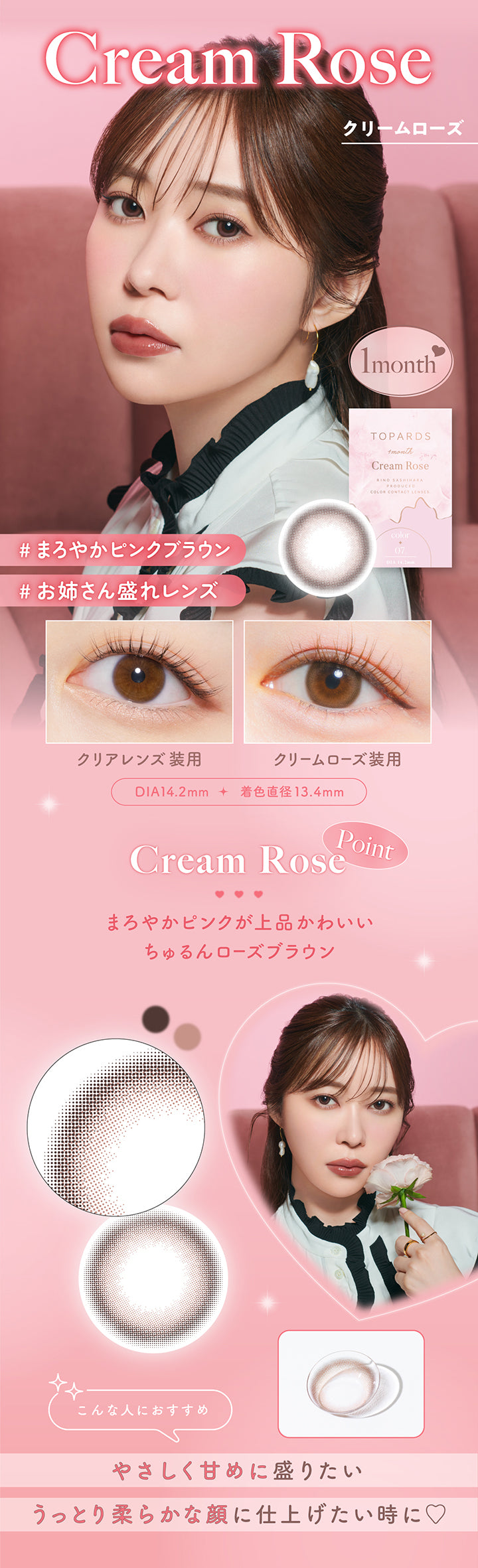 Cream Rose(クリームローズ), 1month, まろやかピンクブラウン, お姉さん盛れレンズ, 装用比較, DIA14.2mm, 着色直径13.4mm, Cream Rose Point, まろやかピンクが上品かわいい ちゅるんローズブラウン, こんな人におすすめ:優しく甘めに盛りたい、うっとり柔らかな顔に仕上げたい時に♡ | トパーズワンマンス TOPARDS 1month カラコン カラーコンタクト