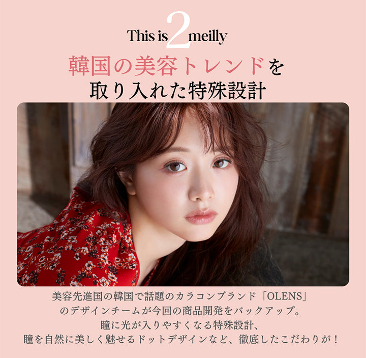 This is meilly,韓国の美容トレンドを取り入れた特殊設計,美容先進国の韓国で話題のカラコンブランド「OLENS」のデザインチームが今回の商品開発をバックアップ。,瞳に光が入りやすくなる特殊設計、瞳を自然に美しく魅せるドットデザインなど、徹底したこだわりが! | メイリーシフォンワンデー meilly chiffon 1day カラコン カラーコンタクト