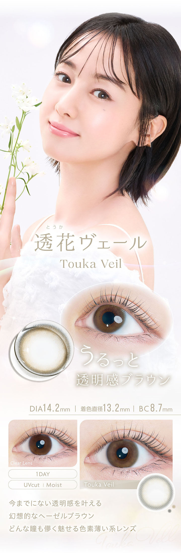 透花ヴェール, Touka Veil, うるっと透明感ブラウン, DIA14.2mm, 着色直径13.2mm, BC8.7mm, 1day, UVcut, Moist, Clear Lens, Touka Veil, 今までにない透明感を叶える幻想的なヘーゼルブラウン, どんな瞳も儚く魅せる色素薄い系レンズ | カイカ Kaica 1day カラコン カラーコンタクト