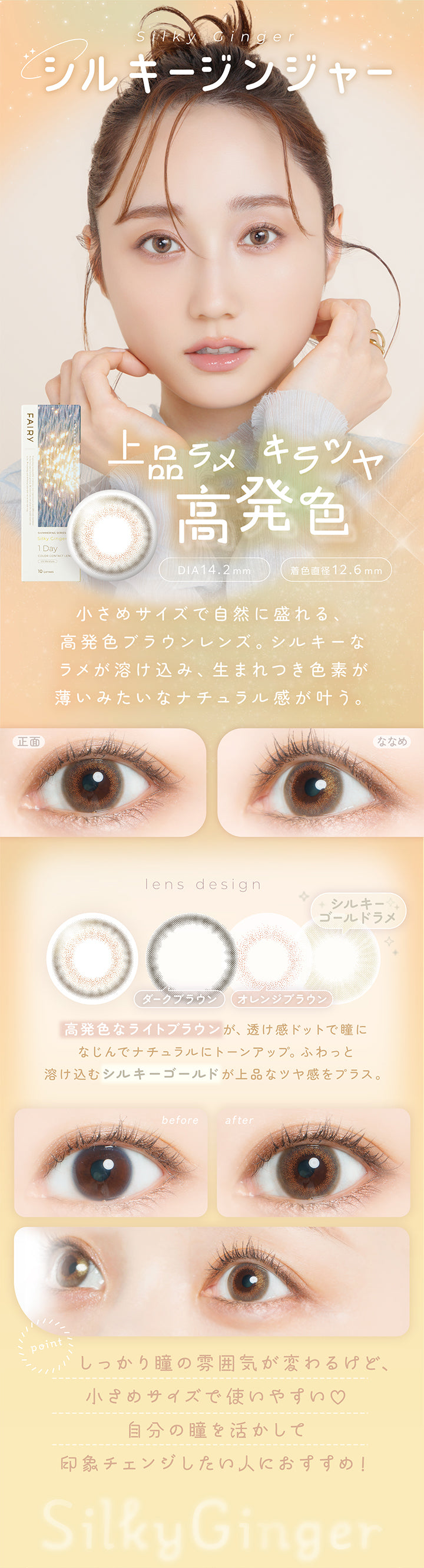 シルキージンジャー(Silky Ginger) DIA14.2mm 着色直径12.6mm,上品ラメ キラツヤ高発色,小さめサイズで自然に盛れる高発色ブラウンレンズ。シルキーなラメが溶け込み、生まれつき色素が薄いみたいなナチュラル感が叶う。,高発色なライトブラウンが、透け感ドットで瞳になじんでナチュラルにトーンアップ。ふわっと溶け込むシルキーゴールドが上品なツヤ感をプラス。,しっかり瞳の雰囲気が変わるけど、小さめサイズで使いやすい♡自分の瞳を活かして印象チェンジしたい人におすすめ!,裸眼装用比較,正面・斜め装用イメージ | フェアリーワンデーシマーリングシリーズ Fairy 1Day Shimmering Series カラコン カラーコンタクト