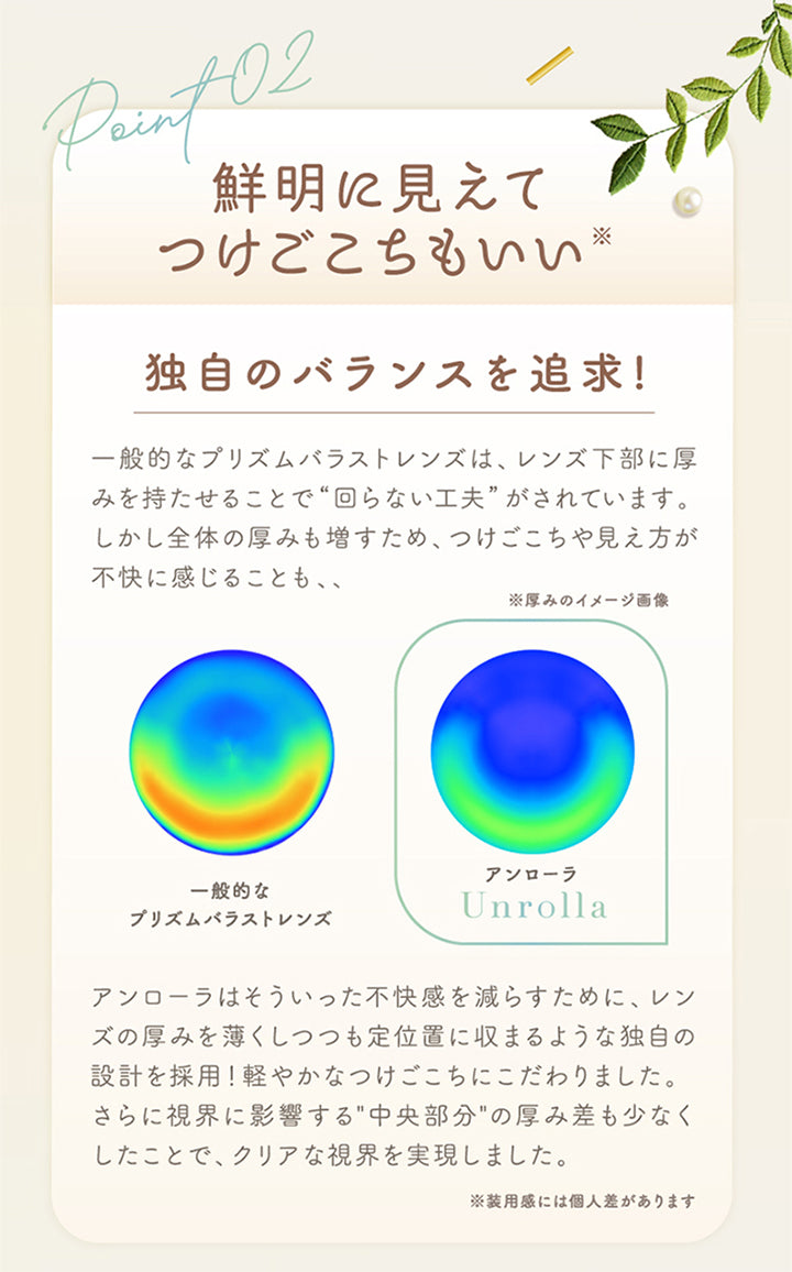 アンローラ(Unrolla) 1-day refrearの特徴2,鮮明に見えてつけごこちもいい※装用感には個人差があります,同時のバランスを追求,一般的なプリズムバラストレンズは、レンズ下部に厚みを持たせることで“回らない工夫”がされています。しかし全体の厚みも増すため、つけごこちや見え方が不快に感じることも、、アンローラはそういった不快感を減らすために、レンズの厚みを薄くしつつも定位置に収まるような独自の設計を採用!軽やかなつけごこちにこだわりました。さらに視界に影響する