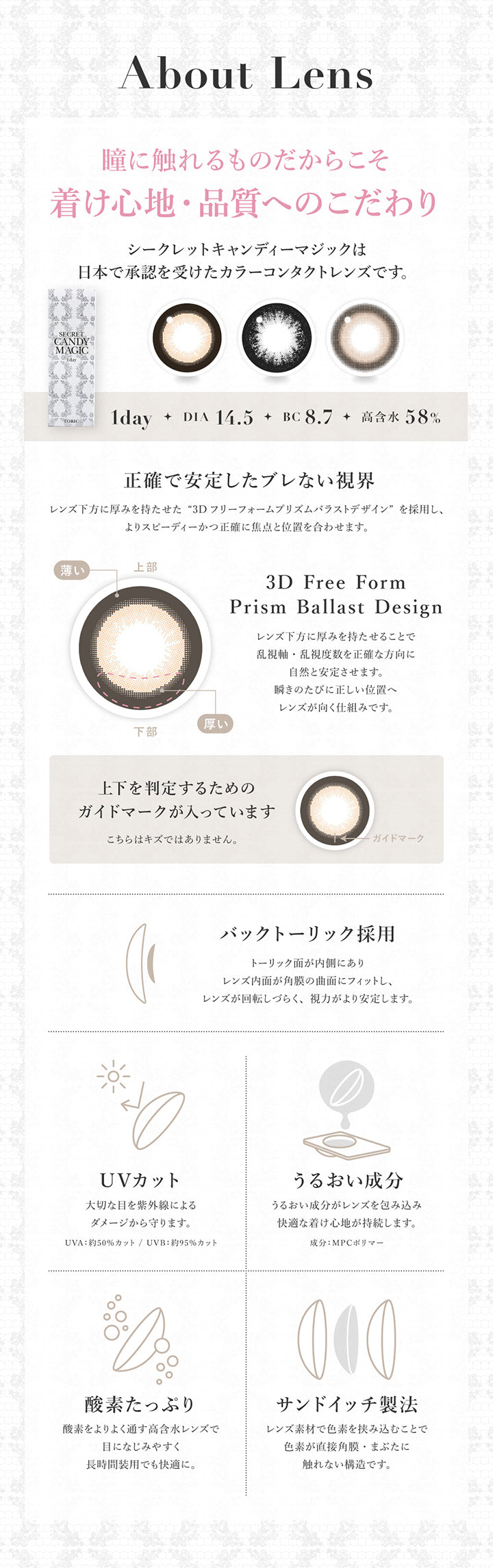 About Lens, 瞳に触れるものだからこそ着け心地・品質へのこだわり, シークレットキャンディーマジックは日本で承認を受けたカラーコンタクトレンズです。, 1day, DIA14.5, BC8.7, 高含水58%, 正確で安定したブレない視界, レンズ下方に厚みを持たせた3Dフリーフォームプリズムバラストデザインを採用し、よりスピーディーかつ正確に焦点と位置を合わせます。, レンズ下方に厚みを持たせることで乱視軸・乱視度数を正確な方向に自然と安定させます。瞬きのたびに正しい位置へレンズが向く仕組みです。, 上下を判定するためのガイドマークが入っています。こちらはキズではありません。, バックトーリック採用, トーリック面が内側にありレンズ内面が角膜の局面にフィットし、レンズが回転しづらく、視力がより安定します。, UVカット, 大切な目を紫外線によるダメージから守ります。, UVA:約50%カット, UVB:約95%カット, うるおい成分, うるおい成分がレンズを包み込み快適な着け心地が持続します。, 成分:MPCポリマー, 酸素たっぷり, 酸素をよりよく通す高含水レンズで目に馴染みやすく長時間装用でも