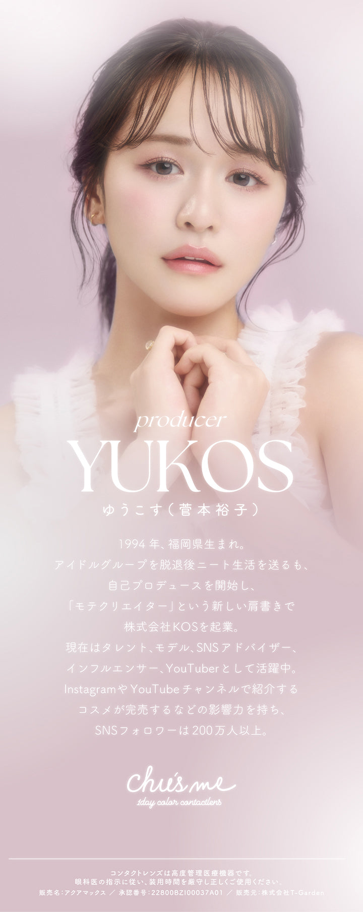 チューズミー(chu's me),producer,YUKOS,ゆうこす(菅本裕子),1994年、福岡生まれ。アイドルグループを脱退後ニート生活を送るも、自己プロデュースを開始し、「モテクリエイター」という新しい肩書で株式会社KOSを企業。,現在はタレント、モデル、SNSアドバイザー、インフルエンサー、YouTuberとして活躍中。,InstagramやYouTubeチャンネルで紹介するコスメが完売するなどの影響力を持ち、SNSフォロワーは200万人以上。,Chu's me,1day color contactlens|チューズミー chu's me 1day カラコン カラーコンタクト