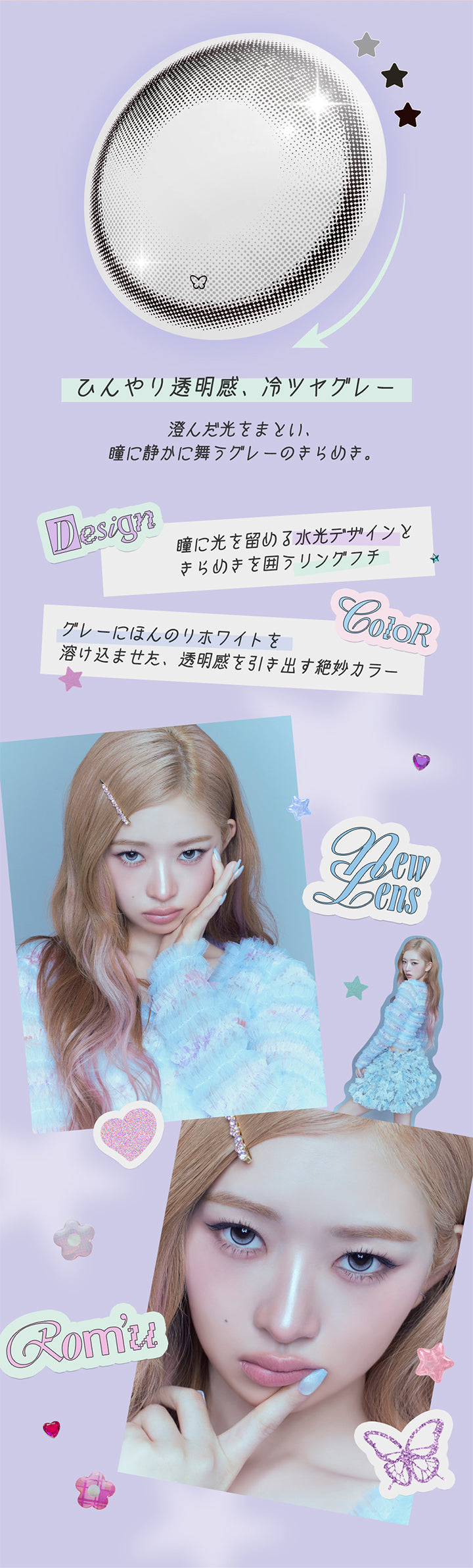 アイシーパピヨン(Icy Papillon),ひんやり透明感、冷ツヤグレー,澄んだ光をまとい、瞳に静かに舞うグレーのきらめき。,Design:瞳に光を留める水光デザインときらめきを囲うリングフチ,Color:グレーにほんのりホワイトを溶け込ませた、透明感を引き出す絶妙カラー,New lens ロミュ(rom'u) | ロミュ rom'u 1day カラコン カラーコンタクト
