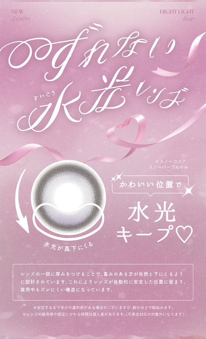 New ,2 Colors,Hight Light,keep,ずれない水光レンズ,※スノーココア、,スノーパーブルのみ,かわいい位置で,水光キープ,水光が真下にくる,レンズの一部に厚みをつけることで、重みのある方が自然と下にくるよう,に設計されています。これによりレンズが自動的に安定した位置に留まり、,装用中もズレにくい構造になっています。,※安定するまで多少の違和感がある場合がございますが、数分ほどで馴染みます。,※レンズの装用感や固定にかかる時間は個人差があります。(不具合対応の対象外になります) | バンビシリーズワンデー(AngelcolorBambiSeries) 1day カラコン カラーコンタクト