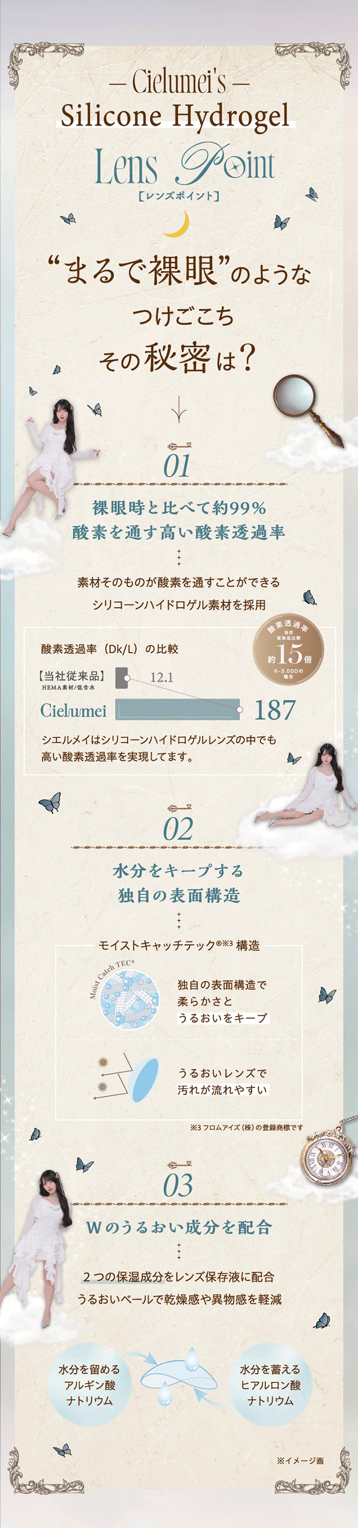 (レンズスペック),まるで裸眼のようなつけごこち その秘密は?,01 裸眼時と比べて約99%酸素を通す高い酸素透過率:素材そのものが酸素を通すことができるシリコーンハイドロゲル素材を採用。シエルメイはシリコーンハイドロゲルレンズの中でも高い酸素透過率を実現してます。,02 水分をキープする同時の表面構造:同時の表面構造(モイストキャッチテック構造)で柔らかさとうるおいをキープ。うるおいレンズで汚れが流れやすい。※モイストキャッチテック構造はフロムアイズ(株)の登録商標です。,03 Wのうるおい成分を配合:2つの保湿成分(アルギン酸ナトリウムとヒアルロン酸ナトリウム)をレンズ保存液に配合。うるおいベールで乾燥感や異物感を軽減。 | ワンデーリフレアシエルメイ 1DAY Refrear Cielumei カラコン カラーコンタクト
