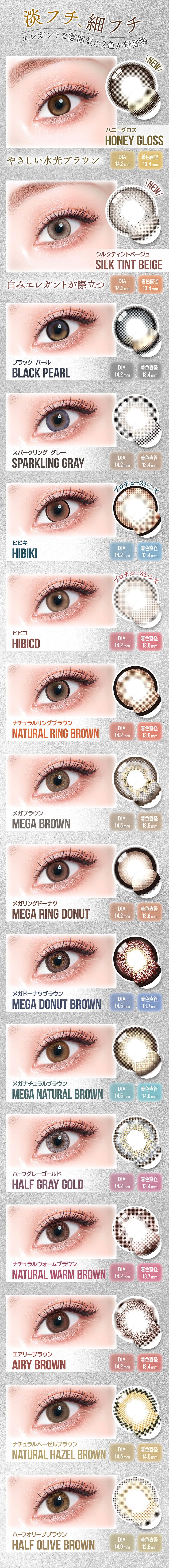 淡フチ、細フチ エレガントな雰囲気の2色が新登場,ハニーグロス(Honey Gloss) 優しい水光ブラウン DIA14.2mm 着色直径13.4mm,シルクティントベージュ(Silk Tint Beige) 白みエレガントが際立つ DIA14.2mm 着色直径13.4mm,ブラックパール(Black Pearl) DIA14.2mm 着色直径13.4mm,スパークリンググレー(Sparkling Gray) DIA14.2mm 着色直径13.4mm,ヒビキ(Hibiki) DIA14.2mm 着色直径13.4mm,ヒビコ(Hibiko) DIA14.2mm 着色直径13.5mm,ナチュラルリングブラウン(Natural Ring Brown) DIA14.2mm 着色直径13.6mm,メガブラウン(Mega Brown) DIA14.5mm 着色直径13.8mm,メガリングドーナツ(Mega Ring Donut) DIA14.2mm 着色直径13.6mm,メガドーナツブラウン(Mega Donut Brown) DIA14.5mm 着色直径13.7mm,メガナチュラルブラウン(Mega Natural B