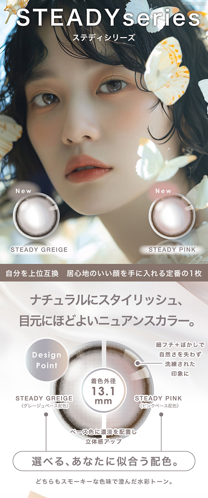 ステディシリーズ(Steady series),自分を上位互換 居心地のいい顔を手に入れる定番の一枚,ナチュラルにスタイリッシュ、目元にほどよいニュアンスカラー。,Design Point:細フチ+ぼかしで自然さを失わず洗練された印象に。,選べる、あなたに似合う配色。:ステディグレージュ(Steady Greige) / グレージュベース配色、ステディピンク(Steady Pink) / ピンクベース配色,どちらもスモーキーな色味で澄んだ水彩トーン。 | ピエナージュ Pienage 1day カラコン カラーコンタクト