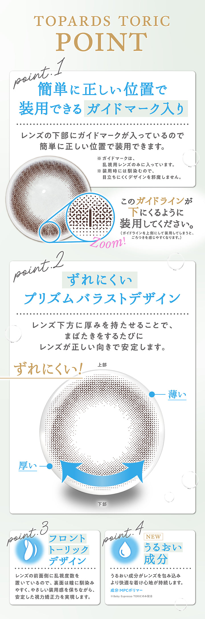 (トーリックポイント)Topards Toric Point,Point1 簡単に正しい位置で装用できるガイドマーク入り:レンズの下部にガイドマークが入っているので簡単に正しい位置で装用できます。※ガイドマークは、乱視用レンズのみに入っています。※装用時には馴染むので、目立ちにくくデザインを邪魔しません。このガイドラインが下にくるように装用してください。(ガイドラインを上側にして装用してしまうとごろつきを感じやすくなります。),Point2 ずれにくいプリズムバラストデザイン:レンズ下方に厚みを持たせることで、まばたきをするたびにレンズが正しい向きで安定します。,Point3:フロントトーリックデザイン:レンズの前面側に乱視度数を置いているので、裏面は瞳に馴染みやすく、優しい装用感を保ちながら、安定した視力矯正力を実現します。,Point4:New うるおい成分※Baby Espresso Toricのみ配合:うるおい成分がレンズを包み込みより快適な付け心地が持続します。成分:MPCポリマー | トパーズトーリック TOPARDS TORIC 1day カラコン カラーコンタクト