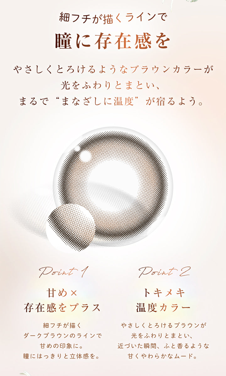 細フチが描くラインで瞳に存在感を, やさしくとろけるようなブラウンカラーが光をふわりとまとい、まるで“まなざしに温度”が宿るよう。, point 1, 甘め × 存在感をプラス, 細フチが描くダークブラウンのラインで甘めの印象に。瞳にはっきりと立体感を。, point 2, トキメキ温度カラー, やさしくとろけるブラウンが光をふわりとまとい、近づいた瞬間、ふと香るような甘くやわらかなムード。 | ウィンクゥー Winkuu 1day カラコン カラーコンタクト