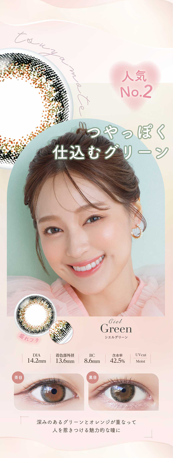 シエルグリーン(Ciel Green) 人気No.2。つやっぽく仕込むグリーン。深みのあるグリーンとオレンジが重なって人を惹きつける魅力的な瞳に。 盛れフチ DIA14.2mm 着色部外径13.6mm BC8.6mm 含水率42.5% UVカット シエルグリーンのレンズ画像、茶目黒目装用比較画像 うるおい成分 | ネオサイトワンデーシエルUV Neosight Oneday Ciel UV 1day カラコン カラーコンタクト