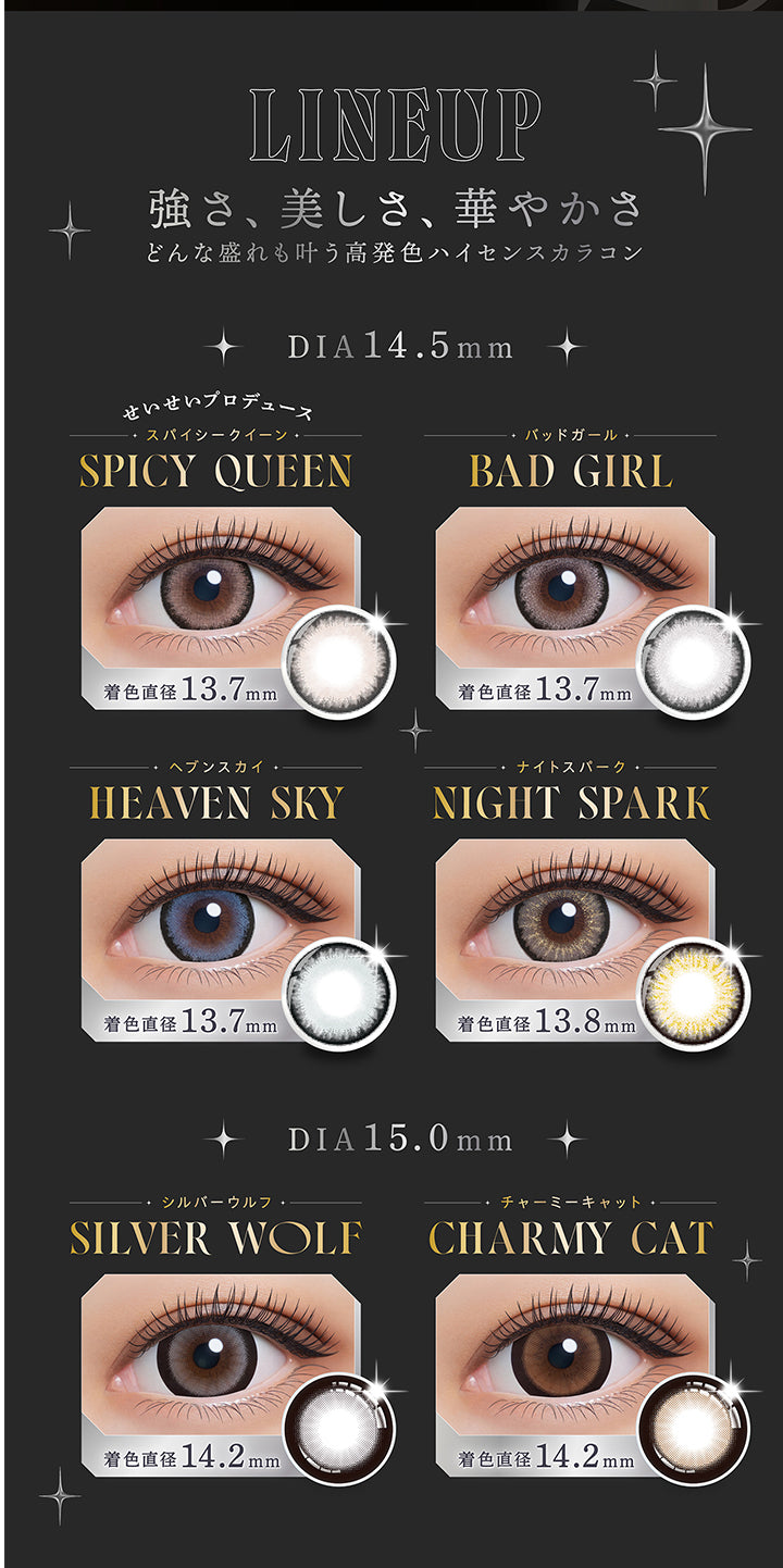 LINEUP, 強さ、美しさ、華やかさ, どんな盛れも叶う高発色ハイセンスカラコン, DIA14.5mm, せいせいプロデュース, スパイシークイーン, SPICY QUEEN, 着色直径 13.7mm, バッドガール, BAD GIRL, 着色直径 13.7mm, ヘブンスカイ, HEAVEN SKY, 着色直径 13.7mm, ナイトスパーク, NIGHT SPARK, 着色直径13.8mm/, DIA15.0mm, シルバーウルフ, SILVER WOLF, 着色直径14.2mm, チャーミーキャット, CHARMY CAT, 着色直径14.2mm | (リセイ) (RESAY) 1day カラコン カラーコンタクト