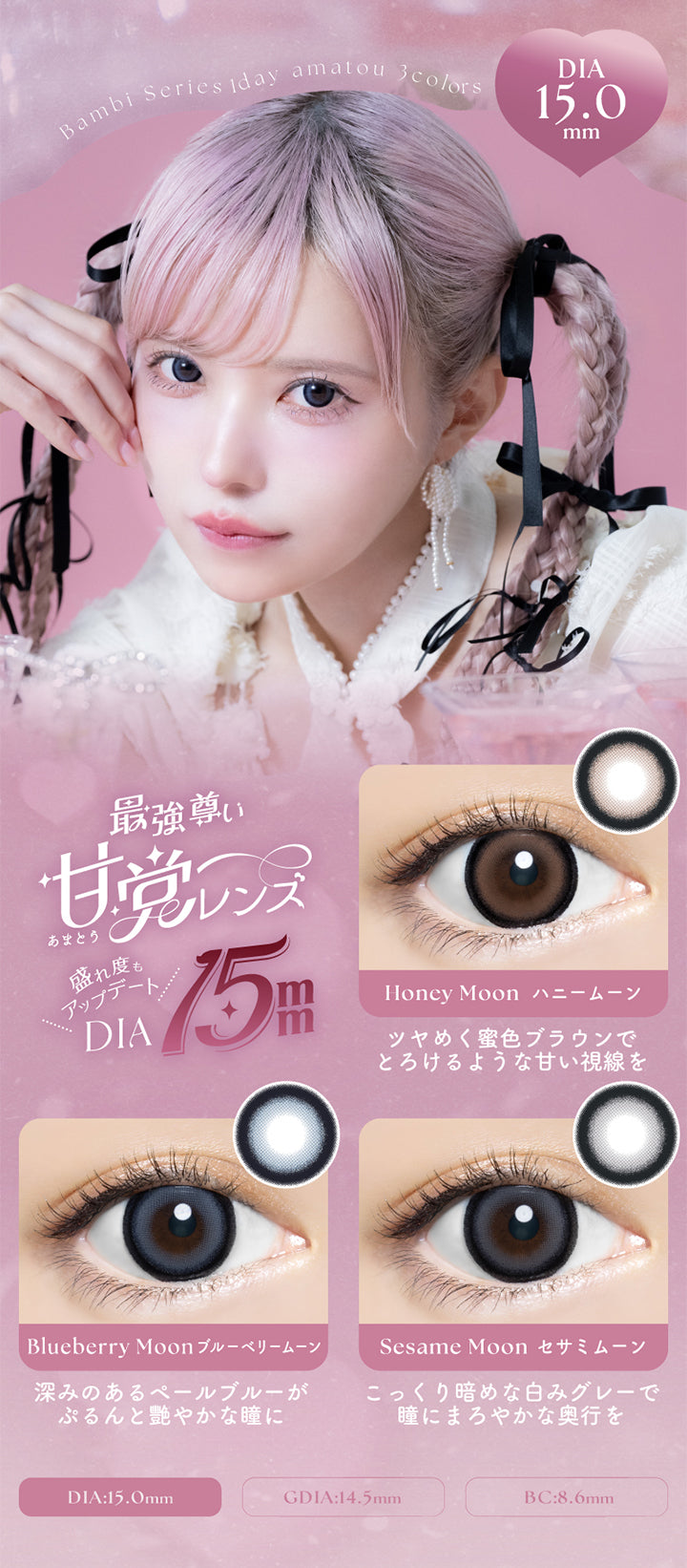 Bambi Series iday amatou,3colors,DIA15.0mm,最強尊い,甘党(あまとう)レンズ,盛れ度もアップデート,DIA15mm,Honey Moon ハニームーン,ツヤめく蜜色ブラウンで,とろけるような甘い視線を,Blueberry Moonブルーベリームーン,深みのあるペールブルーが,ぷるんと艷やかな瞳に,Sesame Moon セサミムーン,こっくり暗めな白みグレーで,瞳にまろやかな奥行を,DIA:15.0mm,GDIA:14.5mm,BC:8.6mm | バンビシリーズワンデー(AngelcolorBambiSeries) 1day カラコン カラーコンタクト