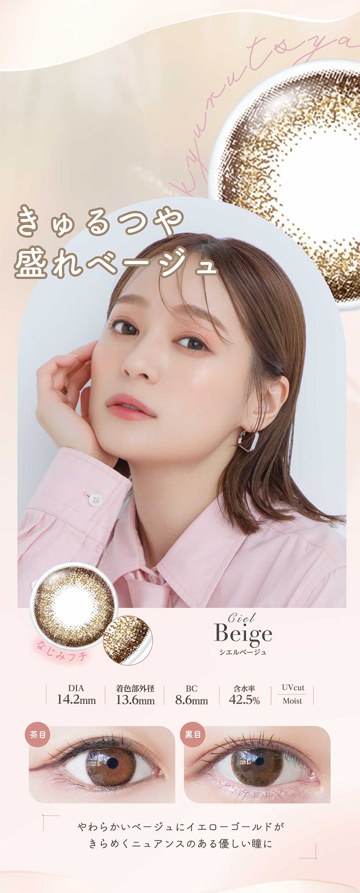 シエルベージュ(Ciel Beige) きゅるつや盛れページュ。やわらかいベージュにイエローゴールドがきらめくニュアンスのある優しい瞳に。 なじみフチ DIA14.2mm 着色部外径13.6mm BC8.6mm 含水率42.5% UVカット シエルベージュのレンズ画像、茶目黒目装用比較画像 うるおい成分 | ネオサイトワンデーシエルUV Neosight Oneday Ciel UV 1day カラコン カラーコンタクト